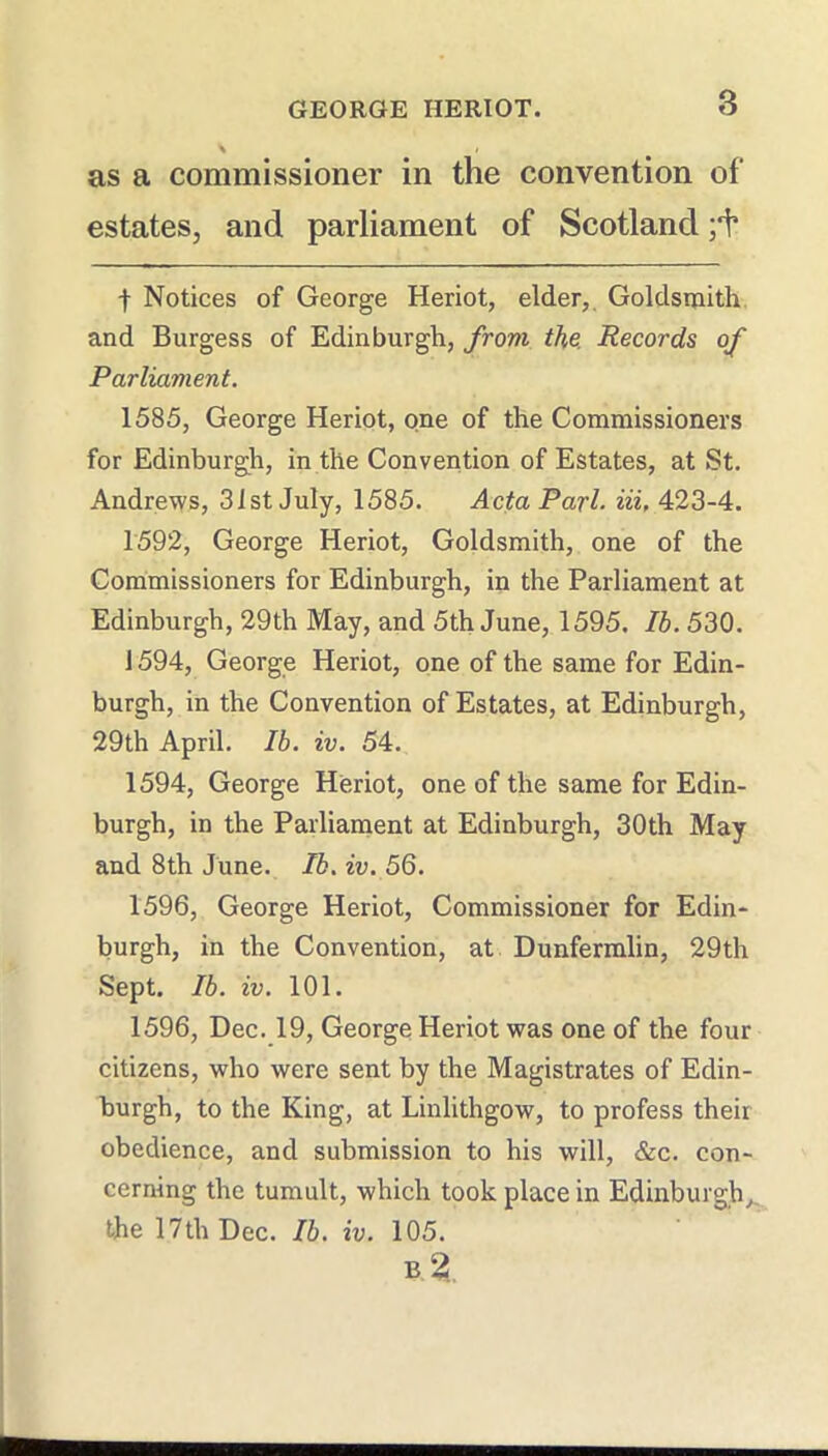 as a commissioner in the convention of estates, and parliament of Scotland t Notices of George Heriot, elder,. Goldsmith and Burgess of Edinburgh, from the. Records of Parliament. 1585, George Heriot, one of the Commissioners for Edinburgh, in the Convention of Estates, at St. Andrews, 31st July, 1585. Acta Pari. Hi, 423-4. 1592, George Heriot, Goldsmith, one of the Commissioners for Edinburgh, in the Parliament at Edinburgh, 29th May, and 5th June, 1595. Ib. 530. J 594, George Heriot, one of the same for Edin- burgh, in the Convention of Estates, at Edinburgh, 29th April. Ib. iv. 54. 1594, George Heriot, one of the same for Edin- burgh, in the Parliament at Edinburgh, 30th May and 8th June. Ib, iv. 56. 1596, George Heriot, Commissioner for Edin- burgh, in the Convention, at Dunfermlin, 29th Sept. Ib. iv. 101. 1596, Dec. 19, George Heriot was one of the four citizens, who were sent by the Magistrates of Edin- burgh, to the King, at Linlithgow, to profess their obedience, and submission to his will, &c. con- cerning the tumult, which took place in Edinburgh,, the 17th Dec. Ib. iv. 105.