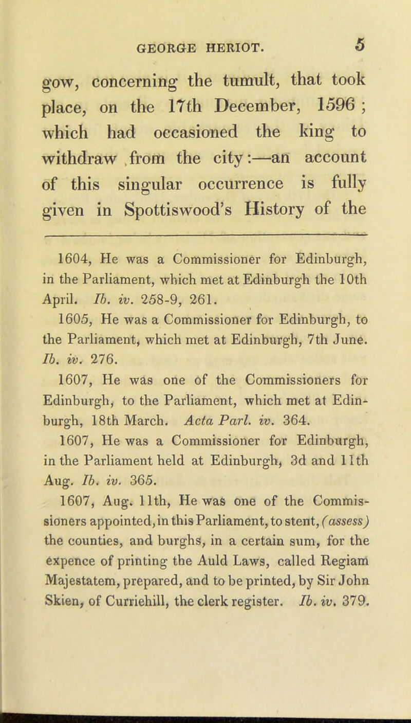gow, concerning the tumult, that took place, on the 17th December, 1596 ; which had occasioned the king to withdraw .from the city:—an account of this singular occurrence is fully given in Spottiswood’s History of the 1604, He was a Commissioner for Edinburgh, in the Parliament, which met at Edinburgh the 10th April. Ih, iv. 258-9, 261. 1605, He was a Commissioner for Edinburgh, to the Parliament, which met at Edinburgh, 7th June. Ib. iv. 276. 1607, He was one of the Commissioners for Edinburgh, to the Parliament, which met at Edin^ burgh, 18th March. Acta Pari. iv. 364. 1607, He was a Commissioner for Edinburgh, in the Parliament held at Edinburgh, 3d and 11th Aug. Ib. iv. 365. 1607, Aug. 11th, He was one of the Commis- sioners appointed, in this Parliament, to stent, (assess) the counties, and burghs, in a certain sum, for the expence of printing the Auld Laws, called Regiam Majestatem, prepared, and to be printed, by Sir John Skien, of Curriehill, the clerk register. Ib. iv. 379.