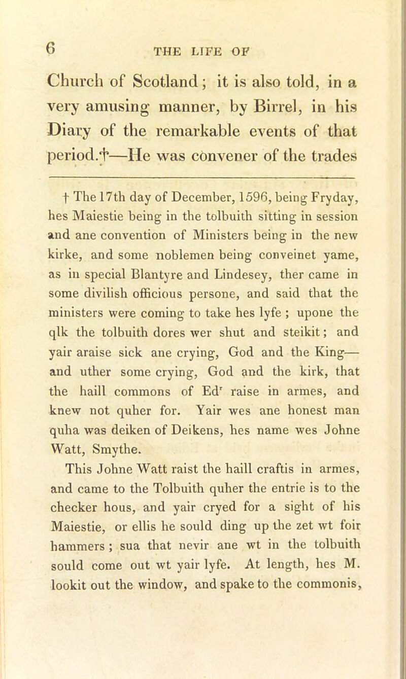Church of Scotland; it is also told, in a very amusing manner, by Birrel, in his Diary of the remarkable events of that period.^—He was convener of the trades t The 17th day of December, 1596, being Fryday, hes Maiestie being in the tolbuith sitting in session and ane convention of Ministers being in the new kirke, and some noblemen being conveinet yame, as in special Blantyre and Lindesey, ther came in some divilish officious persone, and said that the ministers were coming to take hes lyfe ; upone the qlk the tolbuith dores wer shut and steikit; and yair araise sick ane crying, God and the King— and uther some crying, God ai^d the kirk, that the haill commons of Ed' raise in armes, and knew not quher for. Yair wes ane honest man quha was deiken of Deikens, hes name wes Johne Watt, Smythe. This Johne Watt raist the haill craftis in armes, and came to the Tolbuith quher the entrie is to the checker hous, and yair cryed for a sight of his Maiestie, or ellis he sould ding up the zet wt foir hammers ; sua that nevir ane wt in the tolbuith sould come out wt yair lyfe. At length, hes M. lookit out the window, and spake to the commonis,
