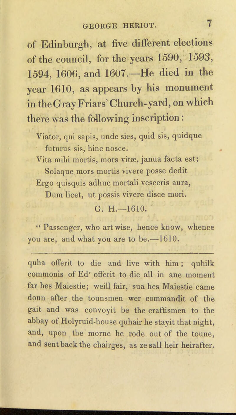 of Edinburgh, at five different elections of the council, for the years 1590, 1593, 1594, 1606, and 1607.—He died in the year 1610, as appears by his monument in the Gray Friars’ Church-yard, on which there was the following inscription: Viator, qui sapis, unde sies, quid sis, quidque futurus sis, hinc nosce. Vita mihi mortis, mors vitae, janua facta est; Solaque mors mortis vivere posse dedit Ergo quisquis adhuc mortali vesceris aura, Dum licet, ut possis vivere disce mori. G. H.—1610. “ Passenger, who art wise, hence know, whence you are, and what you are to be.—1610. quha offerit to die and live with him; quhilk commonis of Ed offerit to die all in ane moment far hes Maiestie; weill fair, sua hes Maiestie came doun after the tounsmen wer commandit of the gait and was convoyit be the craftismen to the abbay of Holyruid-house quhair he stayit that night, and, upon the morne he rode out of the toune, and sent back the chairges, as zesall heir heirafter.
