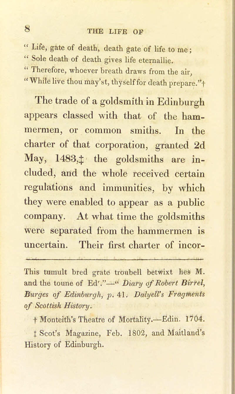 “ Life, gate of death, death gate of life to me; “ Sole death of death gives life eternallie. “ Therefore, whoever breath draws from the air, “ While live thou may’st, thyself for death prepare.”! The trade of a goldsmith in Edinburgh appears classed with that of the ham- mermen, or common smiths. In the charter of that corporation, granted 2d May, 1483,:j; the goldsmiths are in- cluded, and the whole received certain regulations and immunities, by which they were enabled to appear as a public company. At what time the goldsmiths were separated from the hammermen is uncertain. Their first charter of incor- This tumult bred grate troubell betwixt hes M. and the toune of Ed.”—“ Diary of Robert Birr el, Burges of Edinburgh, p. 41. Dalyell’s Fragments of Scottish History. t Monteith’s Theatre of Mortality.—Edin. 1704. X Scot’s Magazine, Feb. 1802, and Maitland’s History of Edinburgh.