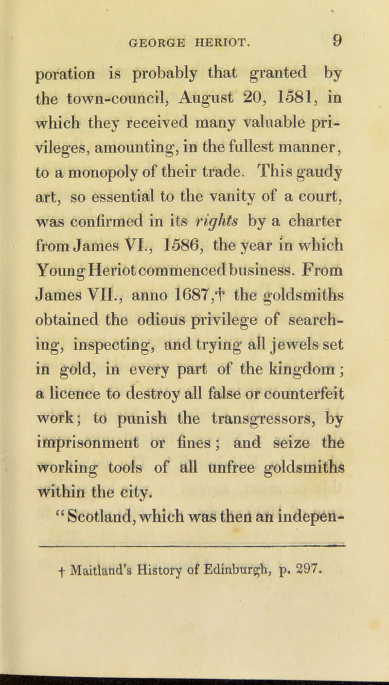 poration is probably that granted by the town-council, August 20, 1581, in which they received many valuable pri- vileges, amounting, in the fullest manner, to a monopoly of their trade. This gaudy art, so essential to the vanity of a court, was confirmed in its 7'ights by a charter from James VI., 1586, the year in which Y oun g Heriot com menced business .From James VII., anno 1687,i’ the goldsmiths obtained the odious privilege of search- ing, inspecting, and trying all jewels set in gold, in every part of the kingdom; a licence to destroy all false or counterfeit work; to punish the transgressors, by imprisonment or fines; and seize the working tools of all unfree goldsmiths within the city. “ Scotland, which was then an indepen- t Maitland’s History of Edinburs;h, p. 297.