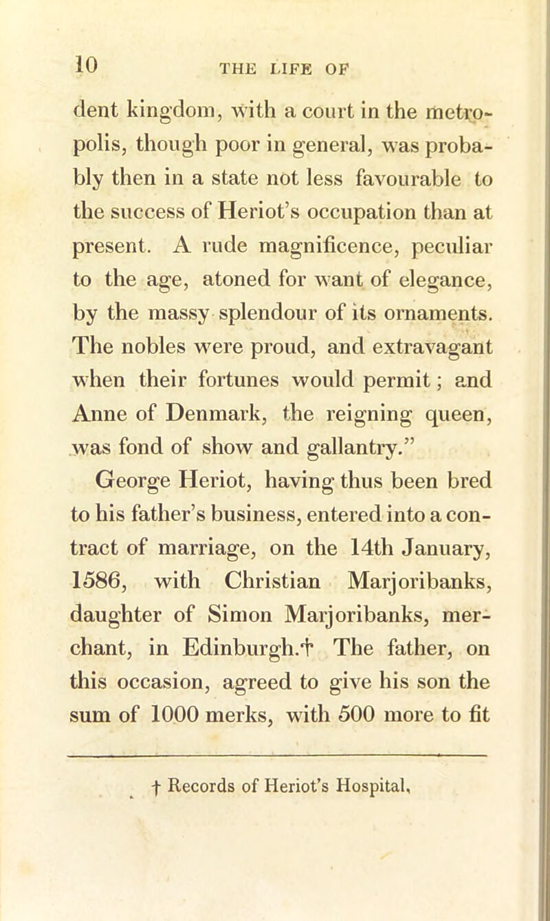 dent kingdom, with a court in the metro- polis, though poor in general, was proba- bly then in a state not less favourable to the success of Heriot’s occupation than at present. A rude magnificence, peculiar to the age, atoned for want of elegance, by the massy splendour of its ornaments. The nobles were proud, and extravagant when their fortunes would permit; and Anne of Denmark, the reigning queen, was fond of show and gallantry.” George Heriot, having thus been bred to his father’s business, entered into a con- tract of marriage, on the 14th January, 1586, with Christian Marjoribanks, daughter of Simon Marjoribanks, mer- chant, in Edinburgh.i’ The father, on this occasion, agreed to give his son the sum of 1000 merks, with 500 more to fit