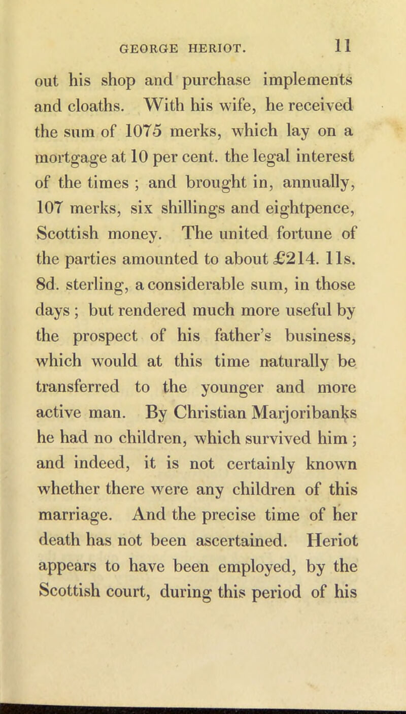 out his shop and purchase implements and cloaths. With his wife, he received the sum of 1075 merks, which lay on a mortgage at 10 per cent, the legal interest of the times ; and brought in, annually, 107 merks, six shillings and eightpence, Scottish money. The united fortune of the parties amounted to about £214. 11s. 8d. sterling, a considerable sum, in those days ; but rendered much more useful by the prospect of his father’s business, which would at this time naturally be transferred to the younger and more active man. By Christian Marjoribanks he had no children, which survived him ; and indeed, it is not certainly known whether there were any children of this marriage. And the precise time of her death has not been ascertained. Heriot appears to have been employed, by the Scottish court, during this period of his