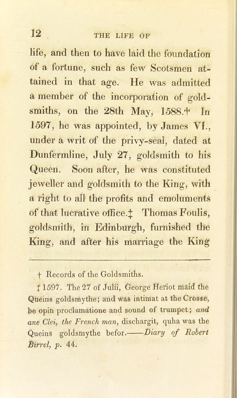 life, and then to have laid the foundation of a fortune, such as feAV Scotsmen at- tained in that age. He was admitted a member of the incorporation of gold- smiths, on the 28th May, 1588.f In 1597, he was appointed, by James VI., under a writ of the privy-seal, dated at Dunfermline, July 27, goldsmith to his Queen. Soon after, he was constituted jeweller and goldsmith to the King, with a right to all the profits and emoluments of that lucrative office.^ Thomas Foulis, goldsmith, in Edinburgh, furnished the King, and after his marriage the King f Records of the Goldsmiths, f 1597. The 27 of Julii, George Heriot maid the Qtielns goldsmythej and was Intimat at the CrOsse, be opln proclamatione and sound of trumpet; and ane Clei, the French man, dlscharglt, quha was the Quelns goldsmythe befor. Diary of Robert Birrel, p. 44.