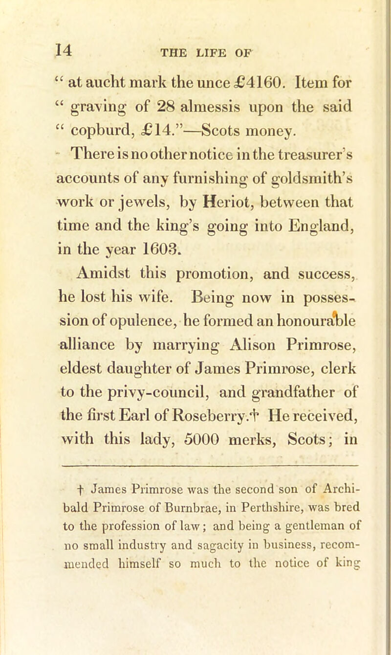 “ at audit mark the unce £4160. Item for “ graving of 28 almessis upon the said “ copburd, £14.”—Scots money. - There is no other notice in the treasurer’s accounts of any furnishing of goldsmith’s work or jewels, by Heriot, between that time and the king’s going into England, in the year 1603. Amidst this promotion, and success, he lost his wife. Being now in posses- sion of opulence, he formed an honoura’ble alliance by marrying Alison Primrose, eldest daughter of James Primrose, clerk to the privy-council, and grandfather of the first Earl of Roseberry.i’ He received, with this lady, 5000 merks, Scots; in t James Primrose was the second son of Archi- bald Primrose of Burnbrae, in Perthshire, was bred to the profession of law; and being a gentleman of no small industry and sagacity in business, recom- mended himself so much to the notice of king