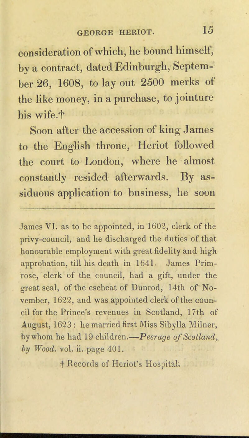 consideration of which, he bound himself, by a contract, dated Edinburgh, Septem- ber 26, 1608, to lay out 2500 merks of the like money, in a purchase, to jointure his wife.f Soon after the accession of king James to the English throne, Heriot followed the court to London, where he almost constantly resided afterwards. By as- siduous application to business, he soon James VI. as to be appointed, in 1602, clerk of the privy-council, and he discharged the duties of that honourable employment with great fidelity and high approbation, till his death in 1641. James Prim- rose, clerk of the council, had a gift, under the great seal, of the escheat of Dunrod, 14th of No- vember, 1622, and was appointed clerk of the coun- cil for the Prince’s revenues in Scotland, 17th of August, 1623 : he married first Miss Sibylla Milner, by whom he had 19 children.—Peerage of Scotland^ by Wood. vol. ii. page 401.