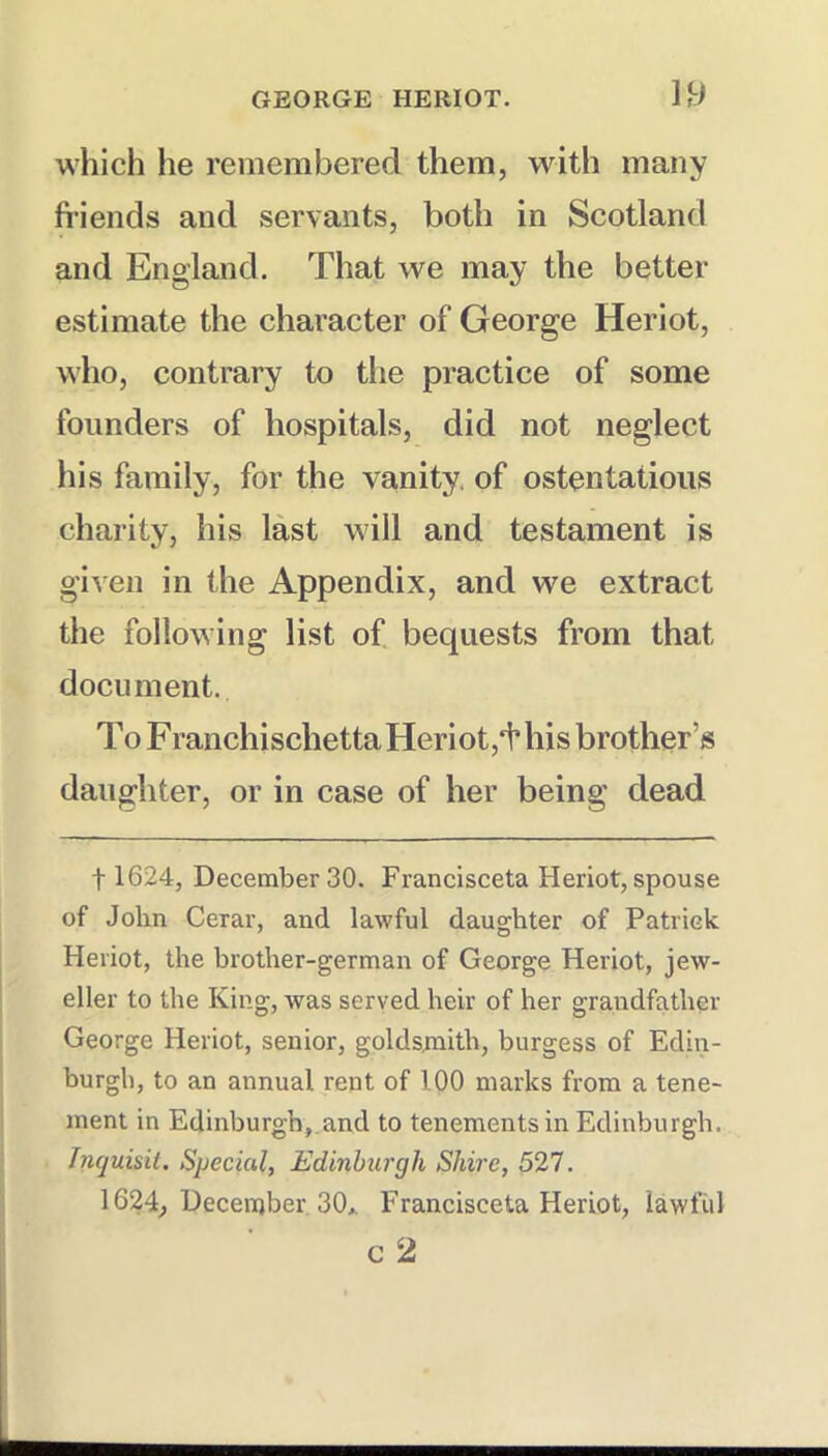 U) which he remembered them, with many fi’iends and servants, both in Scotland and England. That we may the better estimate the character of George Heriot, who, contrary to the practice of some founders of hospitals, did not neglect his family, for the vanity, of ostentatious charity, his last will and testament is given in the Appendix, and we extract the following list of bequests from that document. To FranchischettaHeriot,i’ his brother’s daughter, or in case of her being dead 11624, December 30. Francisceta Heriot, spouse of Jolin Cerar, and lawful daughter of Patriek Heriot, the brother-german of George Heriot, jew- eller to the King, was served heir of her grandfather George Heriot, senior, goldsmith, burgess of Edin- burgh, to an annual rent of 100 marks from a tene- ment in Edinburgh, and to tenements in Edinburgh. Inquisii. Special, Edinburgh Shire, 521. 1624^ December. 30* Francisceta Heriot, lawful c 2