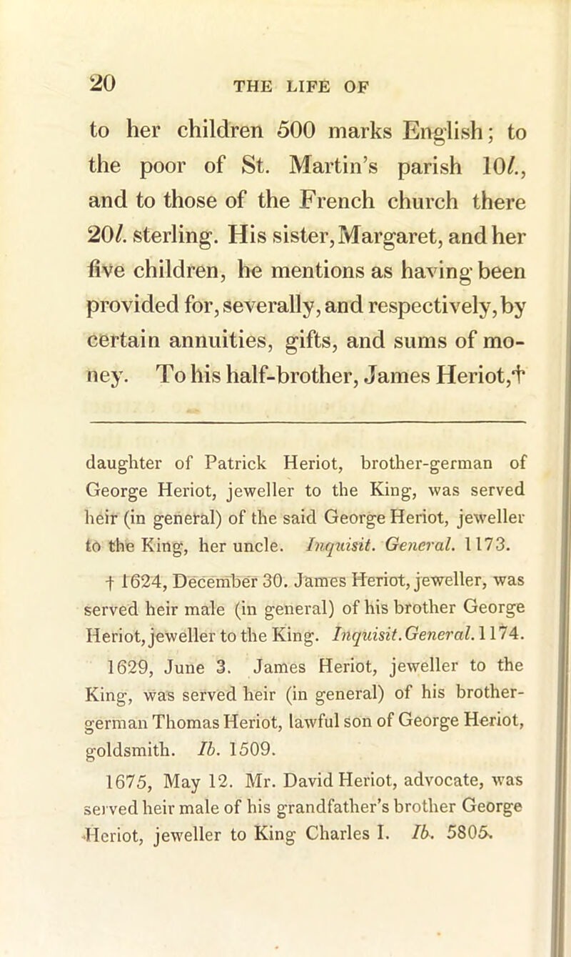 to her children 500 marks English; to the poor of St. Martin’s parish 10^,, and to those of the French church there 20/. sterling. His sister, Margaret, and her five children, he mentions as having been provided for, severally, and respectively, by certain annuities, gifts, and sums of mo- ney. To his half-brother, James Heriot,*!* daughter of Patrick Heriot, brother-german of George Heriot, jeweller to the King, was served heir (in general) of the said George Heriot, jeweller to the King, her uncle. Inquisit. General. 1173. t 1624, Deceniber 30. James Heriot, jeweller, was served heir male (in general) of his brother George Heriot, jeweller to the King. Inquisit. General. 1174. 1629, June 3. James Heriot, jeweller to the King, was served heir (in general) of his brother- german Thomas Heriot, lawful son of George Heriot, goldsmith. Ih. 1509. 1675, May 12. Mr. David Heriot, advocate, was served heir male of his grandfather’s brother George Heriot, jeweller to King Charles I. Ib. 5805.