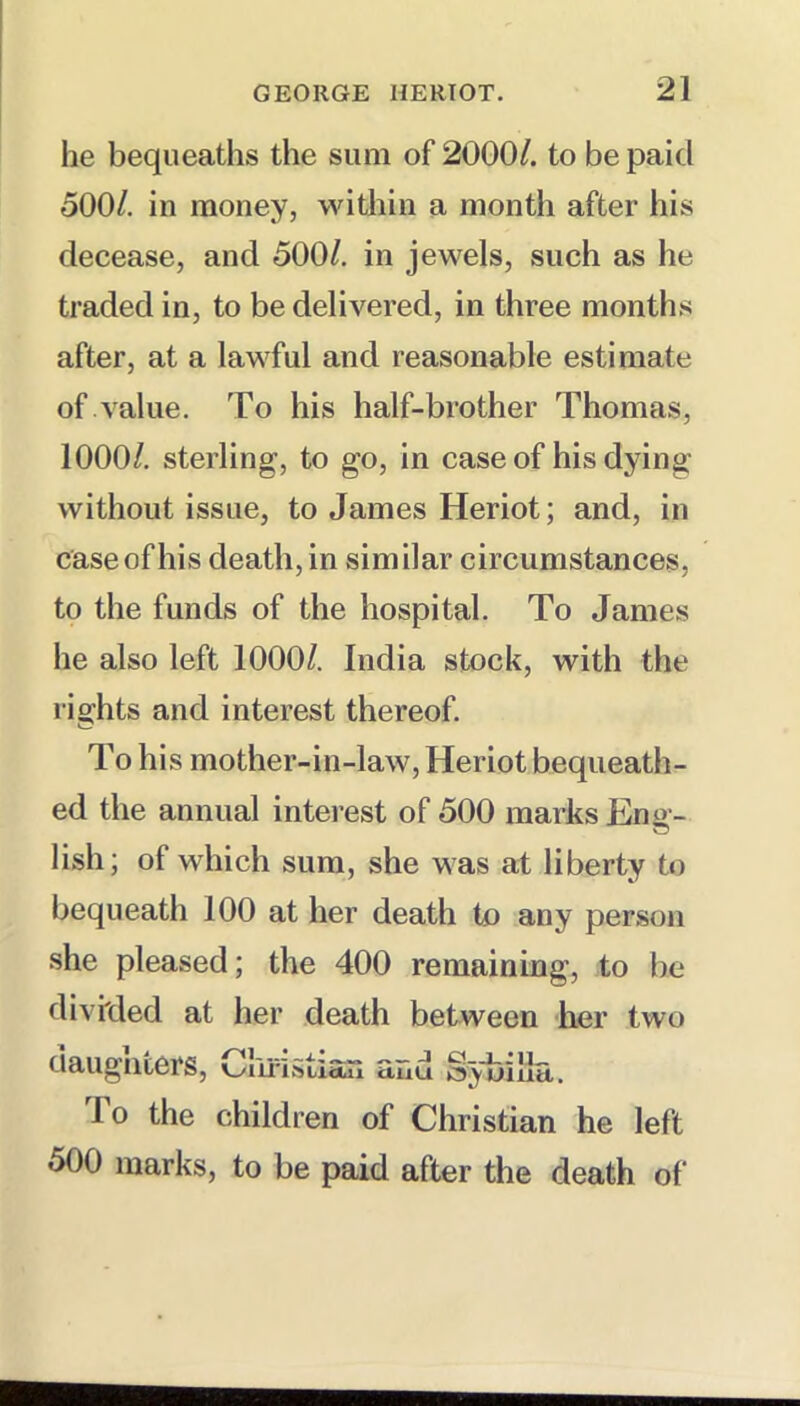 he bequeaths the sum of 2000/. to be paid 500/. in money, within a month after his decease, and 500/. in jewels, such as he traded in, to be delivered, in three months after, at a lawful and reasonable estimate of value. To his half-brother Thomas, 1000/. sterling, to go, in case of his dying without issue, to James Heriot; and, in case of his death, in similar circumstances, to the funds of the hospital. To James he also left 1000/. India stock, with the rights and interest thereof. To his mother-in-law, Heriot bequeath- ed the annual intei est of 500 marks Eng- lish; of which sum, she was at liberty to bequeath 100 at her death to any person she pleased; the 400 remaining, to be divided at her death between her two ciaugnters, omuStiSjl tUlu Sybilla. lo the children of Christian he left 500 marks, to be paid after the death of