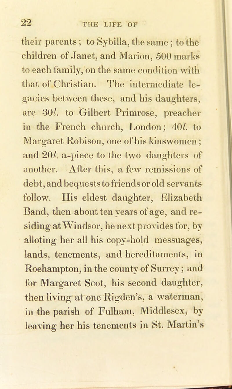 their parents; to Sybilla, the same; to the children of Janet, and Marion, 500 marks to each family, on the same condition with that of Christian. The intermediate le- oacies between these, and his daughters, are 30/, to (Giilbert Primrose, preacher in the French church, London; 40/. to Margaret Robison, one of his kinswomen ; and 20/. a-piece to the two daughters of another. After this, a few remissions of debt, and bequests to friends or old servants follow. His eldest daughter, Elizabeth Band, then about ten years of age, and re- siding at Windsor, he next provides for, by alloting her all his copy-hold messuages, lands, tenements, and hereditaments, in Roehampton, in the county of Surrey; and for Margaret Scot, his second daughter, then living at one Rigden’s, a waterman, in the parish of Fulham, Middlesex, by leaving her his tenements in St. Martin’s