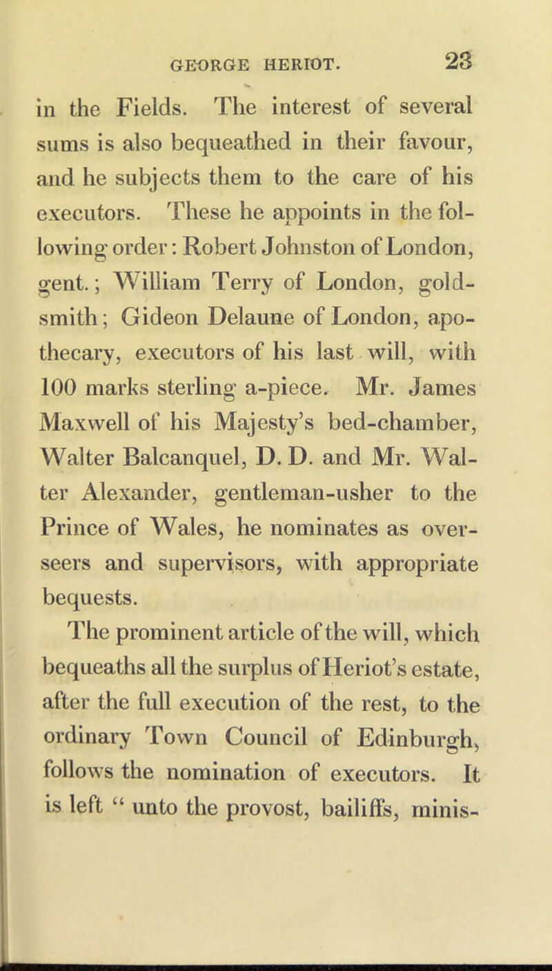 in the Fields. The interest of several sums is also bequeathed in their favour, and he subjects them to the care of his executors. These he appoints in the fol- lowing order; Robert Johnston of London, gent.; William Terry of London, gold- smith; Gideon Delaune of London, apo- thecary, executors of his last will, with 100 marks sterling a-piece. Mr. James Maxwell of his Majesty’s bed-chamber, Walter Balcanquel, D. D. and Mr. Wal- ter Alexander, gentleman-usher to the Prince of Wales, he nominates as over- seers and supervisors, with appropriate bequests. The prominent article of the will , which bequeaths all the surplus of Heriot’s estate, after the full execution of the rest, to the ordinary Town Council of Edinburgh, follows the nomination of executors. It is left “ unto the provost, bailiffs, minis-
