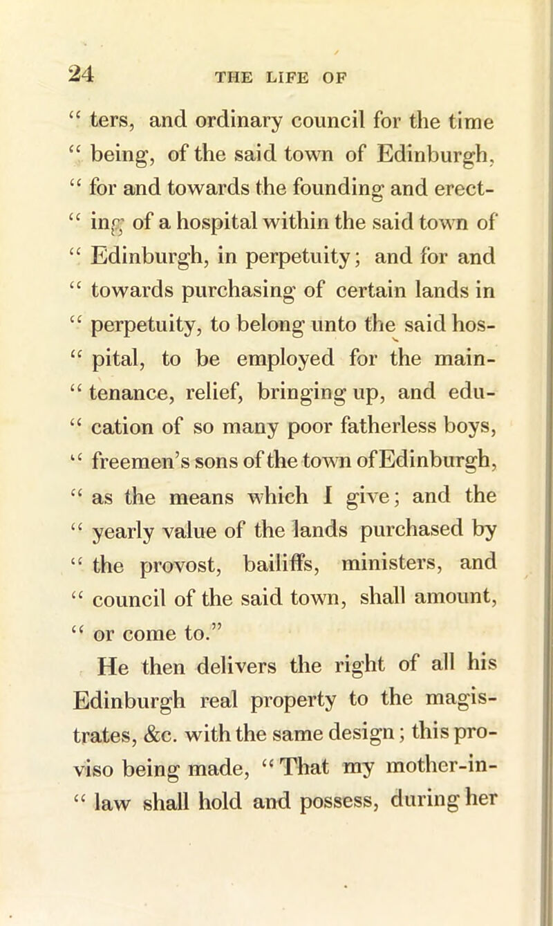 “ ters, and ordinary council for the time “ being, of the said town of Edinburgh, “ for and towards the founding- and erect- “ ing of a hospital within the said town of “ Edinburgh, in perpetuity; and for and “ towards purchasing of certain lands in “ perpetuity, to belong unto the said hos- “ pital, to be employed for the main- “ tenance, relief, bringing up, and edu- “ cation of so many poor fatherless boys, “ freemen’s sons of the town of Edinburgh, “■ as the means which I give; and the “ yearly value of the lands purchased by “ the provost, bailiffs, ministers, and “ council of the said town, shall amount, ‘‘ or come to.” He then delivers the right of all his Edinburgh real property to the magis- trates, &c. with the same design; this pro- viso being made, “ That my mother-in- “ law shall hold and possess, during her