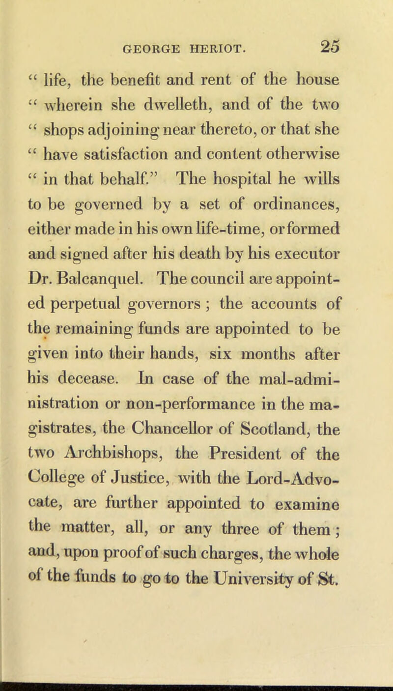 “ life, the benefit and rent of the house ‘‘ wherein she dvvelleth, and of the two “ shops adjoining near thereto, or that she “ have satisfaction and content otherwise “ in that behalf.” The hospital he wills to be governed by a set of ordinances, either made in his own life-time, or formed and signed after his death by his executor Dr. Balcanquel. The council are appoint- ed perpetual governors ; the accounts of the remaining funds are appointed to be given into their hands, six months after his decease. In case of the maladmi- nistration or non-performance in the ma- gistrates, the Chancellor of Scotland, the two Archbishops, the President of the College of Justice, with the Lord-Advo- cate, are further appointed to examine the matter, all, or any three of them; and, upon proof of such charges, the whole of the funds to go to the University of St.