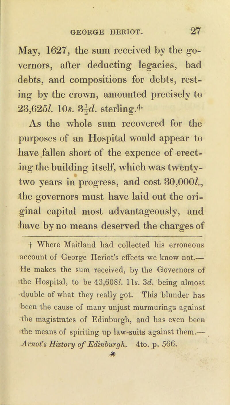 May, 1627, the sum received by the go- vernors, after deducting legacies, bad debts, and compositions for debts, rest- ing by the crown, amounted precisely to 23,625/. 10s. 3^o/. sterling.^ As the whole sum recovered for the purposes of an Hospital would appear to have fallen short of the expence of erect- ing the building itself, which was twenty- two years in progress, and cost 30,000/., the governors must have laid out the ori- ginal capital most advantageously, and have by no means deserved the charges of t Where Maitland had collected his erroneous account of George Heriot’s effects we know not.— He makes the sum received, by the Governors of ithe Hospital, to be 43,608^. 1 Is. 3d. being almost 'double of what they really got. This blunder has been the cause of many unjust murmurings against the magistrates of Edinburgh, and has even been the means of spiriting up law-suits against them.— Arnot’s History of Edinburgh. 4to. p. 566.