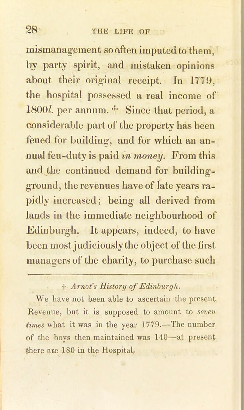 mismanagement so often imputed to them, by party spirit, and mistaken opinions about their original receipt. In 17T9, the hospital possessed a real income of 1800/. per annum, k Since that period, a considerable part of the property has been feued for building, and for which an an- nual feu-duty is paid in money. From this and the continued demand for build ins:- ground, the revenues have of late years ra- pidly increased; being all derived from lands in the immediate neighbourhood of Edinburgh. It appears, indeed, to have been most judiciously the object of the first managers of the charity, to purchase such f Arnot's History of Edinburgh. We have not been able to ascertain the present Revenue, but it is supposed to amount to seven times what it was in the year 1779.—The number of the boys then maintained was 140—at present there ate 180 in the Hospital,