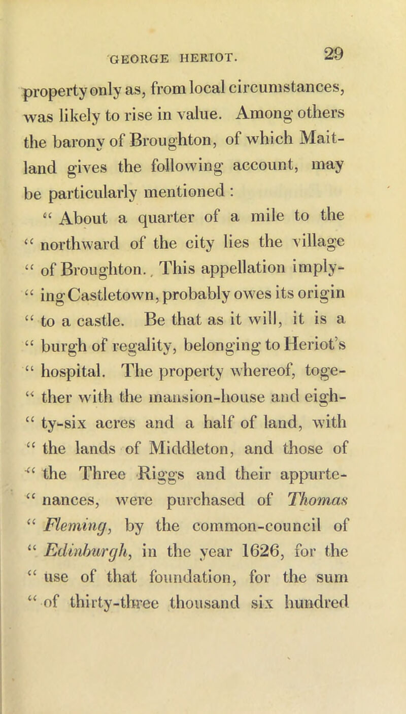 property only as, from local circumstances, was likely to rise in value. Among others the barony of Broughton, of which Mait- land gives the following account, may be particularly mentioned: “ About a quarter of a mile to the “ northward of the city lies the village “ of Broughton.. This appellation imply- “ ingCastletown, probably owes its origin “ to a castle. Be that as it will, it is a “ burgh of regality, belonging to Heriot’s “ hospital. The property whereof, toge- ther with the mansion-house and eigh- “ ty-six acres and a half of land, with “ the lands of Middleton, and those of the Three Riggs and their appurte- “ nances, were purchased of Thomas “ Fleming, by the common-council of “ Edinburgh, in the year 1626, for the “ use of that foundation, for the sum “ of thirty-three thousand six hundred