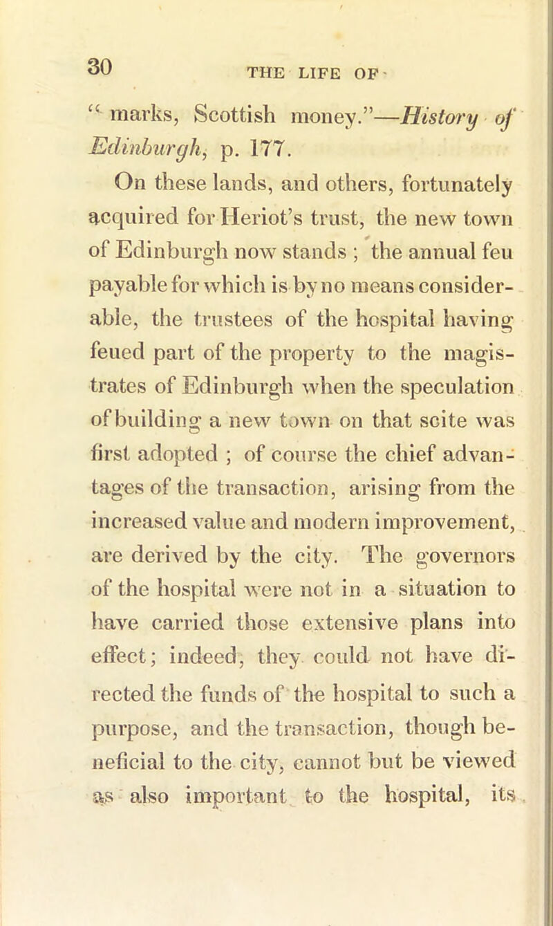 THE LIFE OF' “ marks, Scottish money.”—History of Edinburgh, p. 177. On these lands, and others, fortunately acquired for Heriot’s trust, the new town of Edinburgh now stands ; the annual feu payable for which is by no means consider- able, the tiTistees of the hospital having feued part of the property to the magis- trates of Edinburgh when the speculation of building a new town on that scite was first adopted ; of course the chief advan- tao’es of the transaction, arisino; from the increased value and modern improvement, are derived by the city. The governors of the hospital were not in a situation to have carried those extensive plans into effect; indeed, they could not have di- rected the funds of the hospital to such a purpose, and the transaction, though be- neficial to the city, cannot but be viewed as also important to the hospital, its
