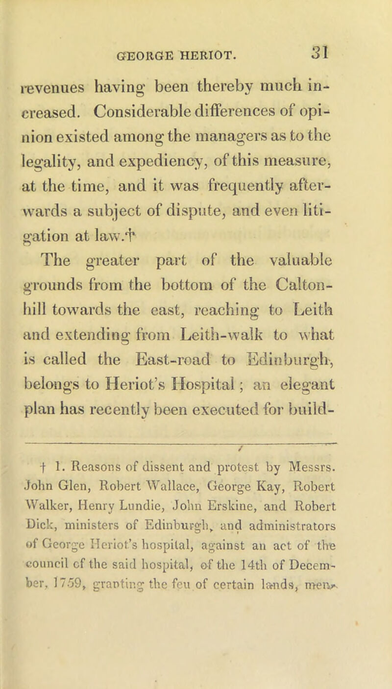 revenues having been thereby much in- creased. Considerable differences of opi- nion existed among the managers as to the legality, and expediency, of this measure, at the time, and it was frequently after- wards a subject of dispute, and even liti- gation at law.'h The greater part of the valuable grounds from the bottom of the Calton- hill towards the east, reaching to Leith and extending from Leith-walk to what is called the East-road to Edinburgh-, belongs to Heriot’s Hospital; an elegant plan has recently been executed for build- •f 1. Reasons of dissent and protest by Messrs. John Glen, Robert Wallace, George Kay, Robert Walker, Henry Lundie, John Erskine, and Robert Dick, ministers of Edinburgh,, and administrators of George Hcriot’s hospital, against an act of the council of the said hospital, &f the 14th of Decem- ber, 17.G9, granting the feu of certain lands, mei>.