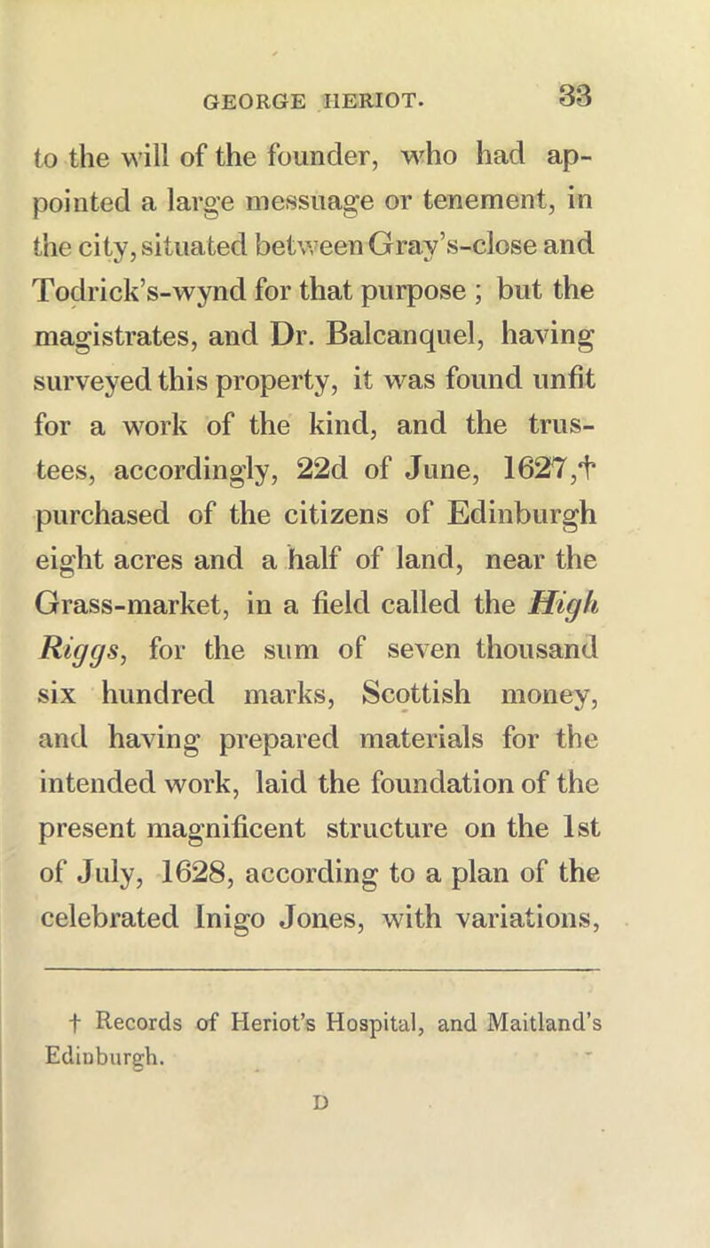 to the will of the founder, who had ap- pointed a large messuage or tenement, in the city, situated between Gray’s-close and Todrick’s-wynd for that purpose ; but the magistrates, and Dr. Balcanquel, having surveyed this property, it was found unfit for a work of the kind, and the trus- tees, accordingly, 22d of June, 1627 purchased of the citizens of Edinburgh eight acres and a half of land, near the Grass-market, in a field called the High Riggs, for the sum of seven thousand six hundred marks, Scottish money, and having prepared materials for the intended work, laid the foundation of the present magnificent structure on the 1st of July, 1628, according to a plan of the celebrated Inigo Jones, with variations, t Records of Heriot’s Hospital, and Maitland’s Edinburgh. D