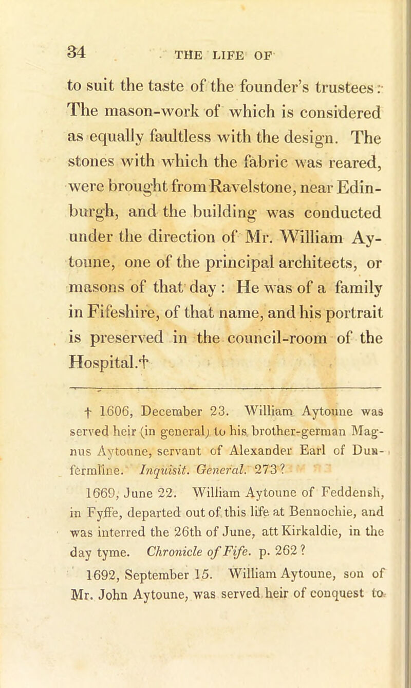 to suit the taste of the founder’s trustees :• The mason-work of which is considered as equally faultless with the design. The stones with which the fabric was reared, were brought from Ravelstone, near Edin- burgh, and the building was conducted j under the direction of Mr. William Ay- ! toune, one of the principa,! architects, or masons of that day : He was of a family in Fifeshire, of that name, and his portrait is preserved in the council-room of the Hospital.i* t 1606, December 23. William Aytouiie was served heir (in general^ to his, brother-german Mag- nus Aytoune, servant of Alexander Earl of Duh- i fermline. Inquisit. General. 1669, June 22. William Aytoune of Feddensh, in FyfFe, departed out of this life at Bennochie, and was interred the 26th of June, att Kirkaldie, in the day tyme. Chronicle of Fife. p. 262? 1692, September 15. William Aytoune, son of Mr. John Aytoune, was served, heir of conquest to-