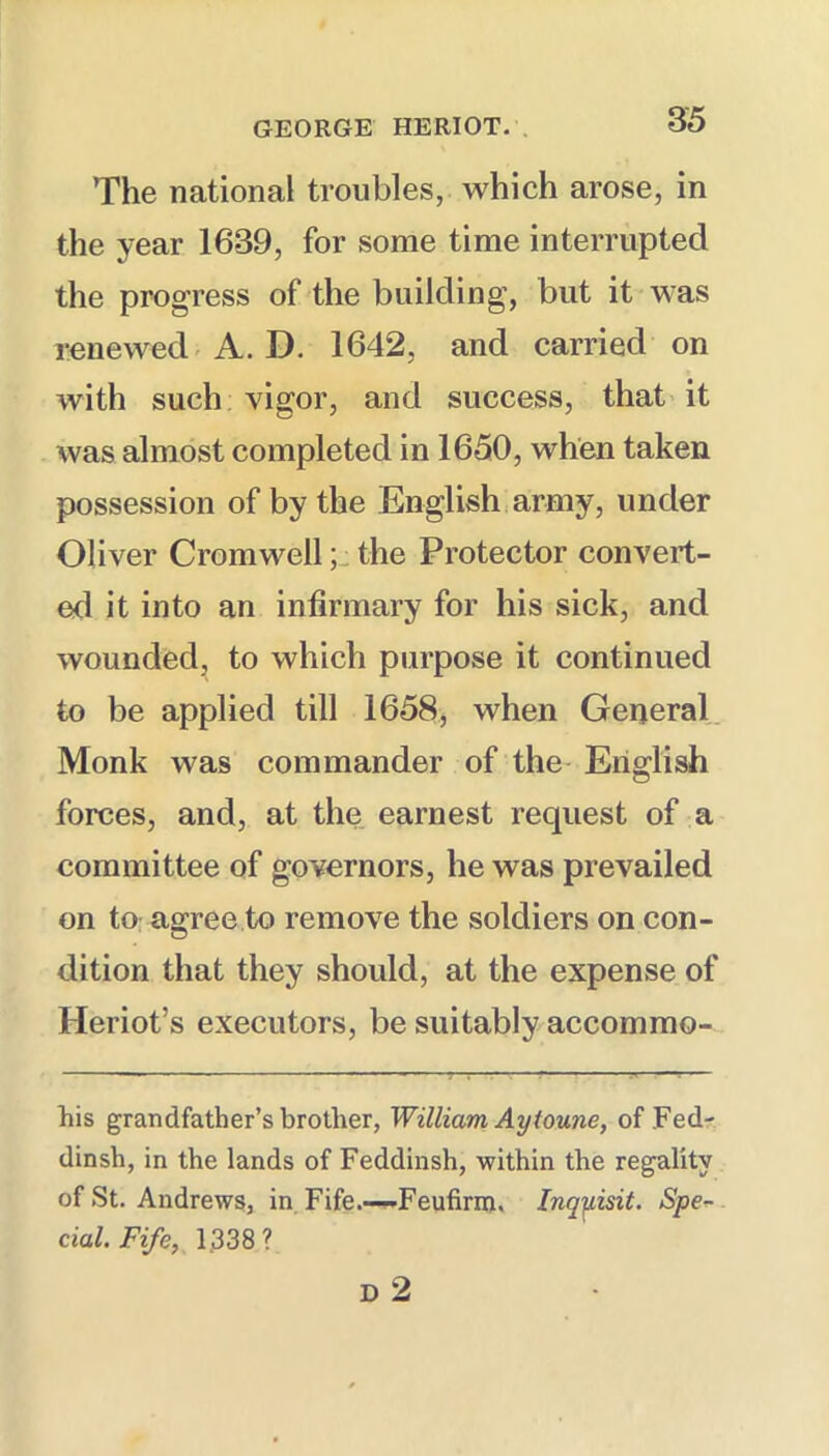 The national troubles, which arose, in the year 1639, for some time interrupted the progress of the building, but it was renewed-A. D. 1642, and carried on with such vigor, and success, that-it Avas almost completed in 1650, when taken possession of by the English,army, under Oliver Cromwell; the Protector convert- ed it into an infirmary for his sick, and wounded, to which purpose it continued to be applied till 1658, when General. Monk was commander of the English forces, and, at the earnest request of a committee of governors, he was prevailed on to: agree to remove the soldiers on con- dition that they should, at the expense of Heriot’s executors, be suitably accommo- his grandfather’s brother, William Ay tonne, of Fed- dinsh, in the lands of Feddinsh, within the regality of St. Andrews, in Fife.—'Feufirm, Inqyisit. Spe^ cial.Fife, 1.338?