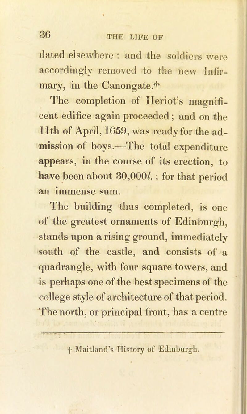 dated elsewhere ; and the soldiers wei-e accordingly removed to the new Infir- mary, in the Canon gate.*!* The completion of Heriot’s magnifi- cent edifice again proceeded; and on the 11th of April, 1659, was ready for the ad- mission of boys.—The total expenditure appears, in the course of its erection, to have been about 30,000/.; for that period an immense sum. The building thus completed, is one of the greatest ornaments of Edinburgh, stands upon a rising ground, immediately south of the castle, and consists of a quadrangle, with four square towers, and is perhaps one of the best specimens of the college style of architecture of that period. The north, or principal front, has a centre t Maitland’s History of Edinburgh.