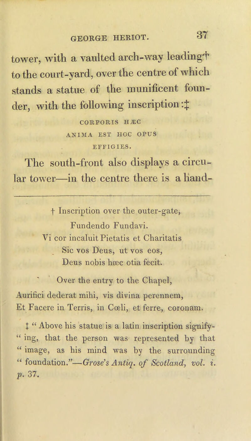 tower, with a vaulted arch-way leading^ to the court-yard, over the centre of which stands a statue of fhe munificent foun- der, with the following inscription :X COnPOUIS HiEC ANIMA EST HOC OPUS EFFIGIES. The south-front also displays a circu- lar tower—in the centre there is a liand- t Inscription over the outer-gate, Fundendo Fundavi. Vi cor incaluit Pietatis et Charitatis Sic VOS Deus, ut vos eos, Deus nobis heec otia fecit. Over the entry to the Chapel, Aurifici dederat mihi, vis divina perennem, Et Facere in Terris, in Coeli, et ferre, coronam. X “ Above his statue is a latin inscription signify- “ ing, that the person was represented by that “ image, as his mind was by the surrounding “ foundation.”—Grose's Antiq. of Scotland, vol. i, p. 37.