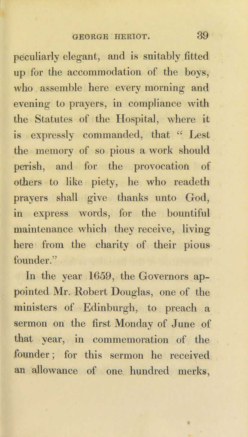 peculiarly elegant, and is suitably fitted up for the accommodation of the boys, who assemble here every morning and evening to prayers, in compliance with the Statutes of the Hospital, where it is expressly commanded, that “ Lest the memory of so pious a work should perish, and for the provocation of others to like piety, he who readeth prayers shall give thanks unto God, in express words, for the bountiful maintenance which they receive, living here from the charity of their pious founder.” In the year 1659, the Governors ap- pointed Mr, Robert Douglas, one of the ministers of Edinburgh, to preach a sermon on the first Monday of June of that year, in commemoration of the founder; for this sermon he received an allowance of one hundred merks.