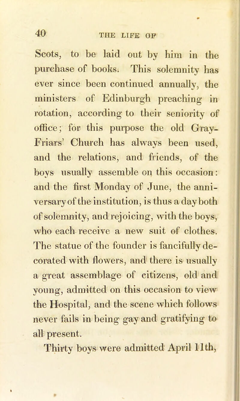 Scots, to be laid out by him in the purchase of books^ This solemnity has ever since been continued annually, the ministers of Edinburgh preaching in rotation, according to their seniority of office; for this purpose the old Gray- Friars’ Church has always been used, and the relations, and friends, of the boys usually assemble on this occasion; and the first Monday of June, the anni- versary of the institution, is thus a day both of solemnity, and rejoicing, with the boys, who each receive a new suit of clothes. The statue of the founder is fancifully de- corated with flowers, and there is usually a great assemblage of citizens, old and young, admitted on this occasion to view the Hospital, and the scene which follows never fails in being gay and gratifying to all present. Thirty boys were admitted April 11th,