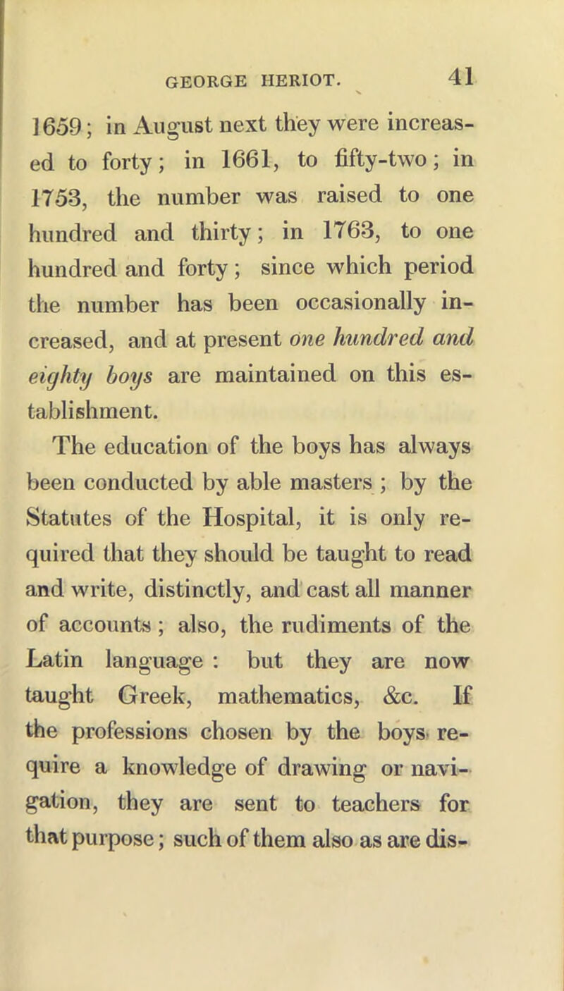 1659; in August next they were increas- ed to forty; in 1661, to fifty-two; in 1753, the number was raised to one hundred and thirty; in 1763, to one hundred and forty ; since which period the number has been occasionally in- creased, and at present one hundred and eighty boys are maintained on this es- tablishment. The education of the boys has always been conducted by able masters ; by the Statutes of the Hospital, it is only re- quired that they should be taught to read and write, distinctly, and cast all manner of accounts; also, the rudiments of the Latin language : but they are now taught Greek, mathematics, &c. If the professions chosen by the boys, re- quire a knowledge of drawing or navi- gation, they are sent to teachers for that purpose; such of them also as are dis-
