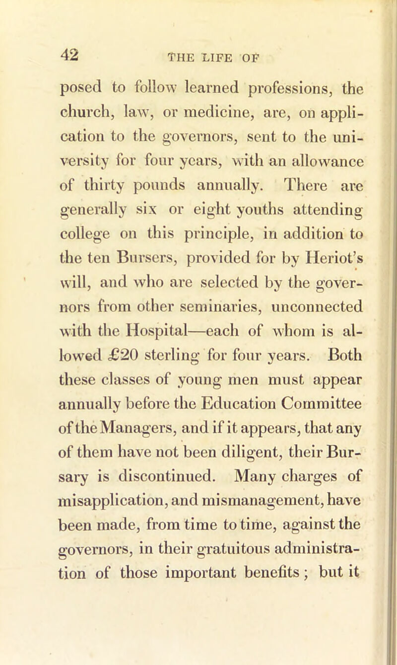 posed to follow learned professions, the church, laAV, or medicine, are, on appli- cation to the governors, sent to the uni- versity for four years, with an allowance of thirty pounds annually. There are generally six or eight youths attending college on this principle, in addition to the ten Bursers, provided for by Heriot’s will, and who are selected by the gover- nors from other seminaries, unconnected with the Hospital—each of whom is al- lowed £20 sterling for four years. Both these classes of young men must appear annually before the Education Committee of the Managers, and if it appears, that any of them have not been diligent, their Bur- sai’y is discontinued. Many charges of misapplication, and mismanagement, have been made, from time to time, against the governors, in their gratuitous administra- tion of those important benefits; but it
