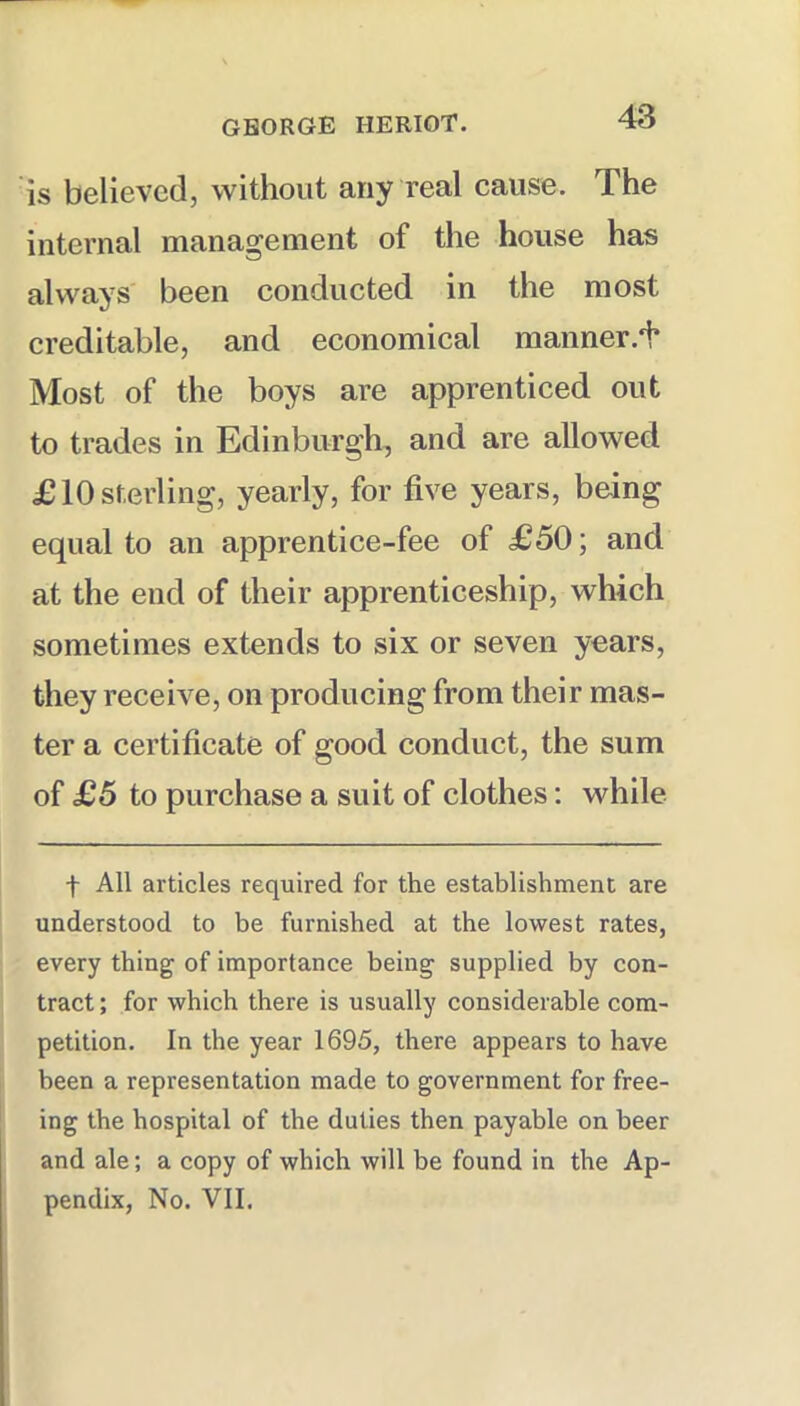 is believed, without any real cause. The internal management of the house has always been conducted in the most creditable, and economical manner.i* Most of the boys are apprenticed out to trades in Edinburgh, and are allowed £10 sterling, yearly, for five years, being equal to an apprentice-fee of £50; and at the end of their apprenticeship, which sometimes extends to six or seven years, they receive, on producing from their mas- ter a certificate of good conduct, the sum of £5 to purchase a suit of clothes; while t All articles required for the establishment are understood to be furnished at the lowest rates, every thing of importance being supplied by con- tract ; for which there is usually considerable com- petition. In the year 1695, there appears to have been a representation made to government for free- ing the hospital of the duties then payable on beer and ale; a copy of which will be found in the Ap- pendix, No. VII.