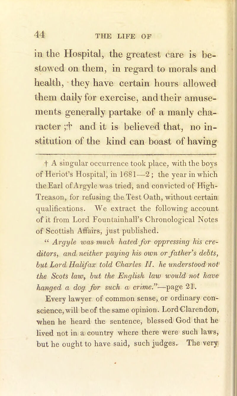 in the Hospital, the greatest care is be- stowed on them, in regard to morals and health, - they have certain hours allowed them daily for exercise, and their amuse- ments generally partake of a manly cha- racter ;‘t‘ and it is believed that, no in- stitution of the kind can boast of having t A singular occurrence took place, with the boys of Heriot’s Hospital, in 1681—2; the year in which the Earl ofArgyle was tried, and convicted of High- Treason, for refusing the Test Oath, without certain qualifications. We extract the following account of it from Lord Fountainhall’s Chronological Notes of Scottish Affairs, just published. “ Argyle was much hated for oppressing his cre- ditors, and neither paying his own or father’s debts, but Lord Halifax told Charles II. he understood not' the Scots law, but the English law would not have hanged a dog for such a crime.”—page 21!. Every lawyer of common sense, or ordinary con- science, will beof the same opinion. Lord Clarendon, when he heard the sentence, blessed God that he lived not in a country where there were such laws, but he ought to have said, such judges. The very.
