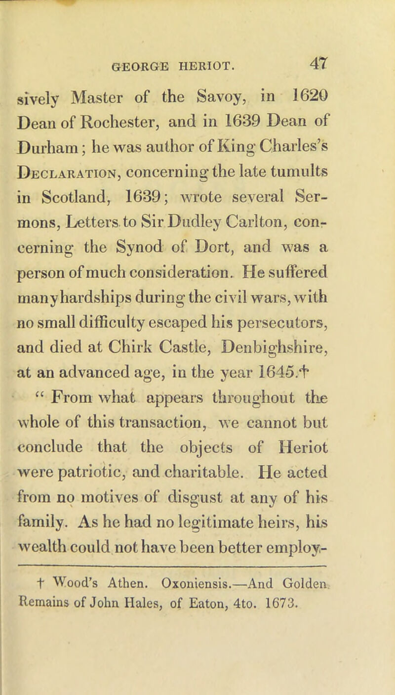 sively Master of the Savoy, in 1620 Dean of Rochester, and in 1639 Dean of Durham; he was author of King Charles’s Declaration, concerning the late tumults in Scotland, 1639; Avrote several Ser- mons, Letters to Sir Dudley Carlton, con- cerning the Synod of Dort, and was a person of much consideration. He suffered many hardships during the civil wars, with no small difficulty escaped his persecutors, and died at Chirk Castle, Denbighshire, at an advanced age, in the year 1645.1* “ From what appears throughout the whole of this transaction, we cannot but conclude that the objects of Heriot were patriotic, and charitable. He acted from no motives of disgust at any of his family. As he had no legitimate heirs, his wealth could not have been better employ- t Wood’s Athen. Oxoniensis.—And Golden. Remains of John Hales, of Eaton, 4to. 1673.
