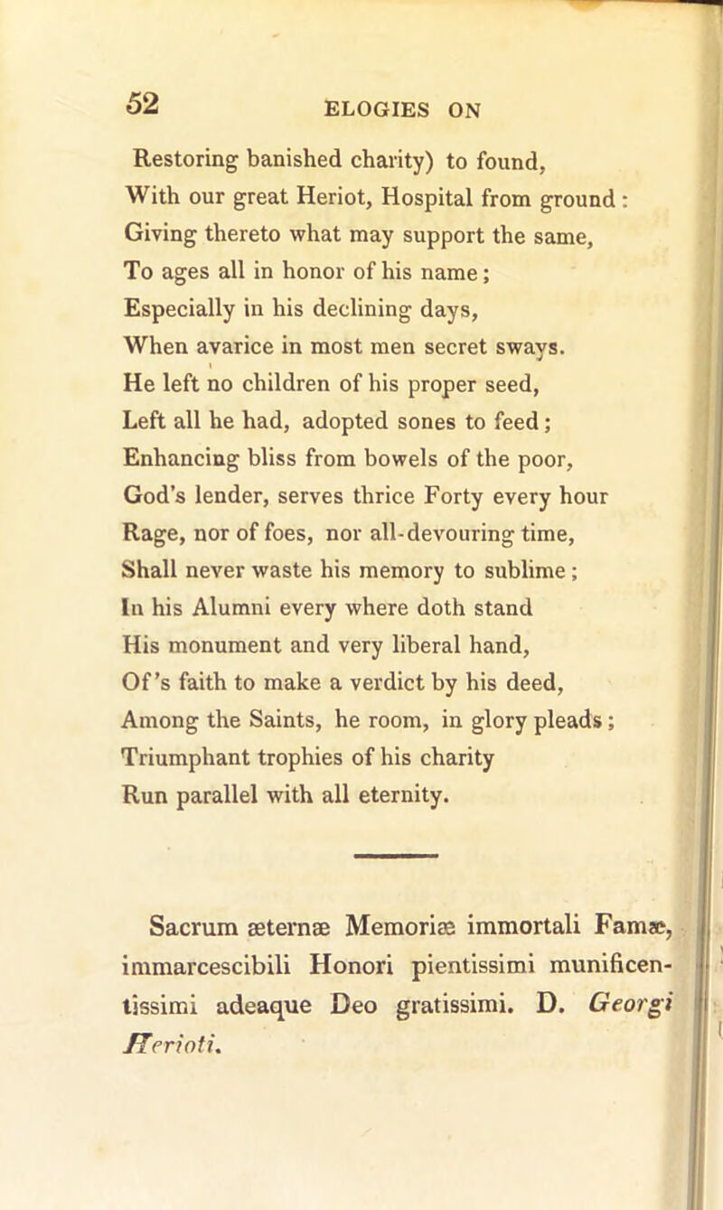 Restoring banished charity) to found, With our great Heriot, Hospital from ground : Giving thereto what may support the same. To ages all in honor of his name; Especially in his declining days. When avarice in most men secret sways. He left no children of his proper seed, Left all he had, adopted sones to feed; Enhancing bliss from bowels of the poor, God’s lender, serves thrice Forty every hour Rage, nor of foes, nor all-devouring time, Shall never waste his memory to sublime; In his Alumni every where doth stand His monument and very liberal hand. Of’s faith to make a verdict by his deed. Among the Saints, he room, in glory pleads; Triumphant trophies of his charity Run parallel with all eternity. Sacrum aeternae Memoriae immortal! Famae, immarcescibili Honor! pientissimi munificen- tissimi adeaque Deo gratissimi. D. Georgi /Terwti.