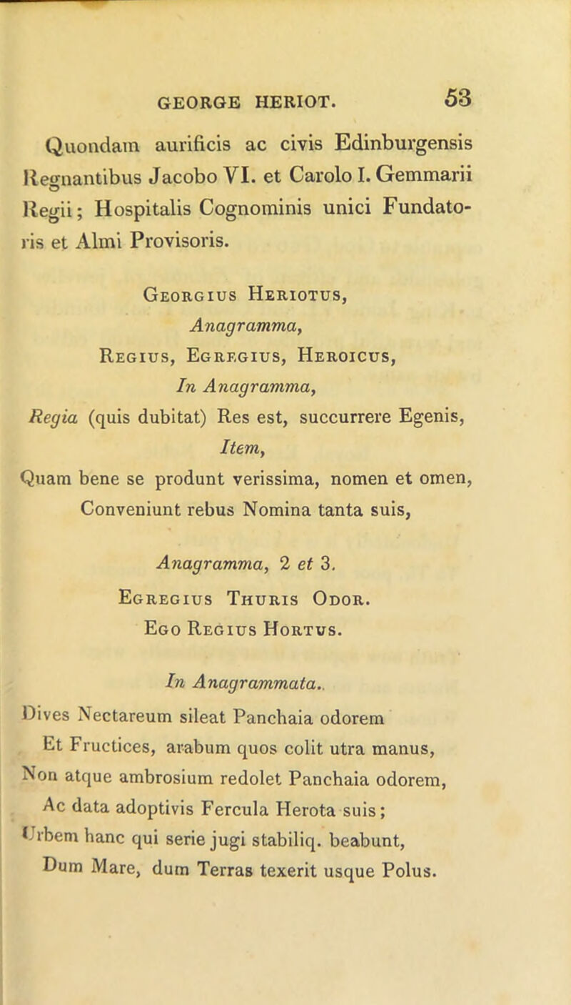 Quondam aurificis ac civis Edinburgensis Ket^nantibus Jacobo VI. et Carolo I. Gemmarii Regii; Hospitalis Cognominis unici Fundato- ris et Almi Provisoris. Georgius Heriotus, Anagramma, Regius, Egregius, Heroicus, In Anagramma^ Regia (quis dubitat) Res est, succurrere Egenis, Item, Quara bene se produnt verissiraa, nomen et omen, Conveniunt rebus Nomina tanta suis, Anagramma, 2 et 3. Egregius Thuris Odor. Ego Regius Hortus. In Anagrammata.. Dives Nectareum sileat Panchaia odorem Et Fructices, arabum quos colit utra manus. Non atque ambrosium redolet Panchaia odorem, Ac data adoptivis Fercula Flerota suis; t-rbemhanc qui serie jugi stabiliq. beabunt, Dum Mare, dum Terras texerit usque Polus.