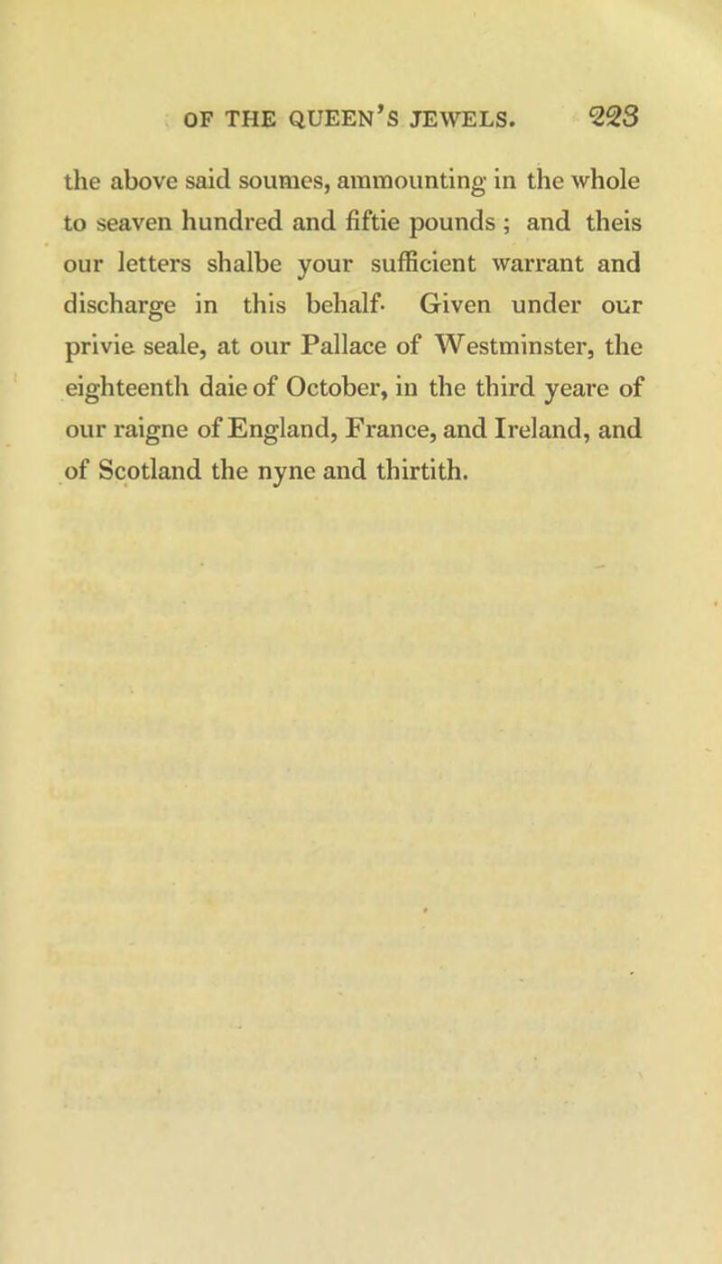 the above said soumes, aramounting in the whole to seaven hundred and fiftie pounds ; and theis our letters shalbe your sufficient warrant and discharge in this behalf- Given under our privie seale, at our Pallace of Westminster, the eighteenth daie of October, in the third yeare of our raigne of England, France, and Ireland, and of Scotland the nyne and thirtith.