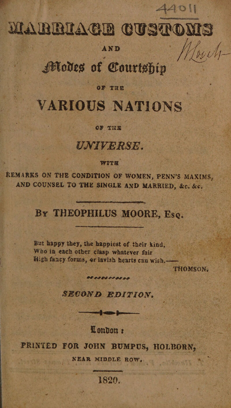 RE Bo “AAI UAT: WARRAeD preteen : | AND | A py hy Hoes of ; Courtship : VARIOUS NAT! ONS: OF Tue : UNIVERSE. ib WITs REMARKS ON THE CONDITION OF WOMEN, PENN’S MAXIMS, aie t AND pik Mean TO TRE SINGLE AND MARRIED, &amp;e. he. By THEOPHILUS MOORE, Ese But happy they, the seanpledl: of their kind, Who in each other clasp whatever. fair ace) High fancy. forma, er lavish hearts can wish——— “THOMSON, Pe: a ‘SECOND EDITION, London : eee ea, , PRINTED FOR JOHN BUMPUS, HOLBORN, NEAR MIDDLE ROW, ' ~ “a 1820,