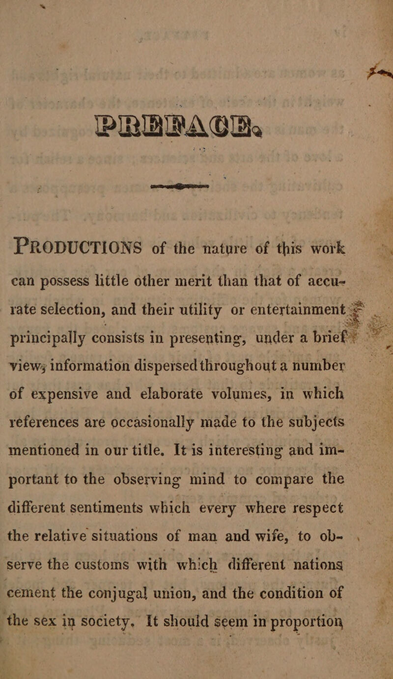 PRERAGB PRODUCTIONS of the nature of this work Mi can possess little other merit than that of aecu- 3 rate selection, and their utility or entertainment = __ principally consists in presenting, under a brief bade view information dispersed throughout a number oF of expensive and elaborate volumes, in which references are occasionally made to the subjects mentioned in our title. It is interesting and im- portant to the observing mind to compare the different sentiments which every where respect the relative situations of man and wife, to ob- , serve the customs with which different nations cement the conjugal union, and the condition of the sex in society, It should seem in proportion
