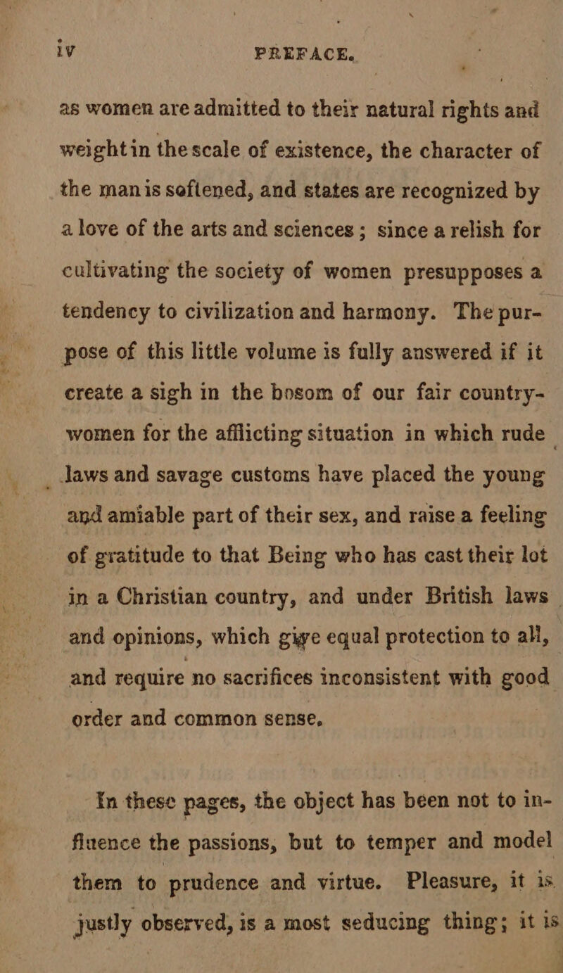 as women are admitted to their natural rights and weight in thescale of existence, the character of the manis seftened, and states are recognized by a love of the arts and sciences; since arelish for cultivating the society of women presupposes a tendency to civilization and harmony. The pur- pose of this little volume is fully answered if it create a sigh in the bosom of our fair country- women for the afflicting situation in which rude . _ Jaws and savage customs have placed the young and amiable part of their sex, and raise a feeling of gratitude to that Being who has cast their lot in a Christian country, and under British laws and opinions, which give equal protection to all, and require no sacrifices inconsistent with good order and common sense, In these pages, the object has been not to in- finence the passions, but to temper and model them to prudence and virtue. Pleasure, it is. justly observed, is a most seducing thing; it 1s