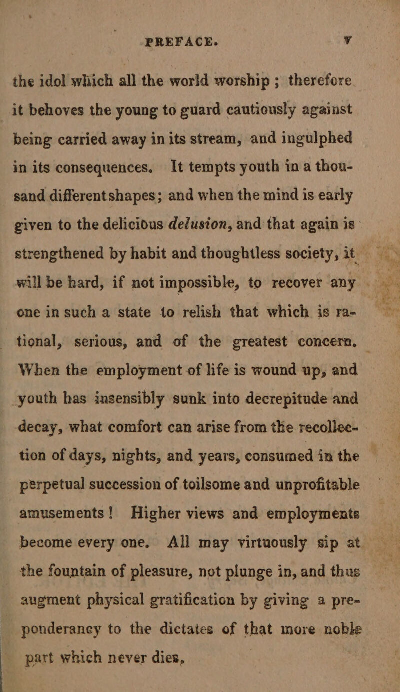 the idol which all the world worship ; therefore it behoves the young to guard cautiously against being carried away in its stream, and ingulphed in its consequences. It tempts youth in a thou- sand differentshapes; and when the mind is early one in such a state to relish that which is ra- When the employment of life is wound up, and _youth has insensibly sunk into decrepitude and tion of days, nights, and years, consumed in the perpetual succession of toilsome and unprofitable amusements! Higher views and employments become every one. All may virtuously sip at the fountain of pleasure, not plunge in, and thus augment physical gratification by giving a pre- ponderancy to the dictates of that more noble part which never dies,