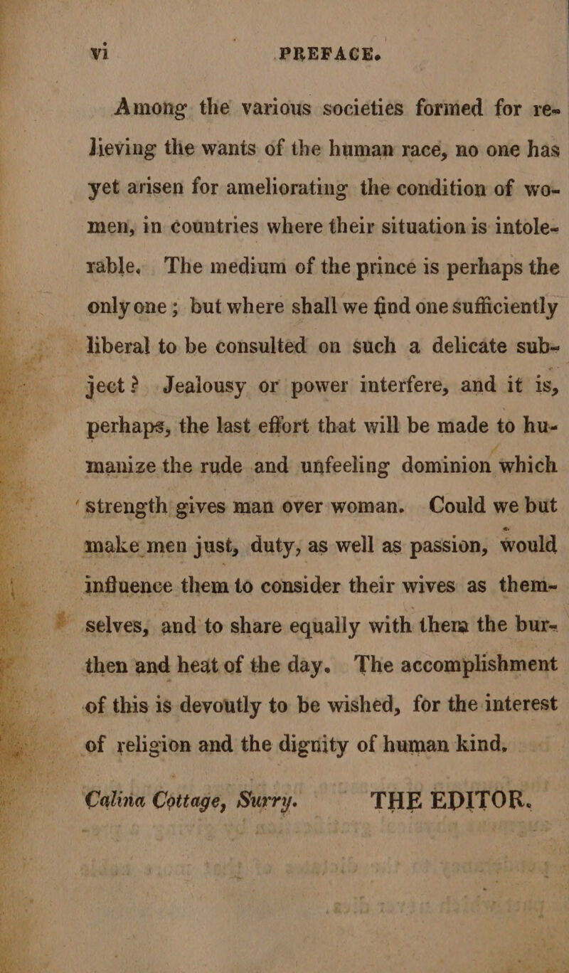 OO Among the various societies formed for re- lieving the wants of the human race, no one has yet arisen for ameliorating the condition of wo- men, in countries where their situation is intole- rable. The medium of the prince is perhaps the only one ; but where shall we find one sufficiently ee liberal to be consulted on such a delicate sub- : ject? Jealousy or power interfere, and it is, perhaps, the last effort that will be made to hu- manize the rude and unfeeling dominion which ‘Strength gives man over woman. Could we but make men just, duty, as well as passion, would Influence them to consider their wives as them-~ &amp; Selves, and to share equally with thera the bur- then and heat of the day. The accomplishment of this is devoutly to be wished, for the interest of religion and the dignity of human kind, Calina Cottage, Surry. THE EDITOR.