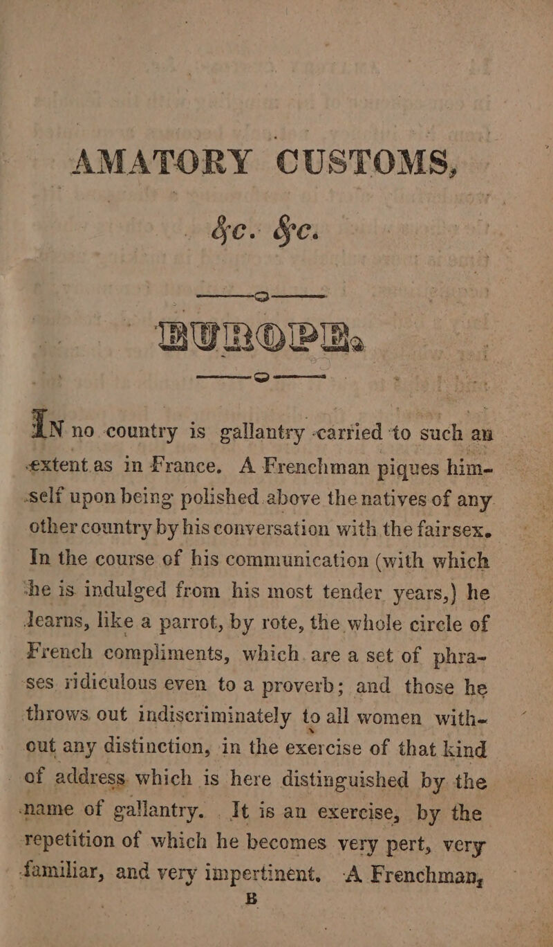 AMATORY CUSTOMS, c. §e. A eee BUROPR: Ln no coaniey is gallantry cartied + to such an extentas in France. A Frenchman piques him- self upon being polished above the natives of any. other country by his conversation with the fairsex. | In the course of his communication (with which ‘he is indulged from his most tender years,) he learns, like a parrot, by rote, the whole circle of French compliments, which. are a set of phra- ‘ses ridiculous even to a proverb; and those he throws out indiscriminately to all women with- out any distinction, in the exercise of that kind of address. which is here distinguished by the name of gallantry. - it is an exercise, by the Yepetition of which he becomes very pert, very familiar, and very impertinent, -A Frenchman, B