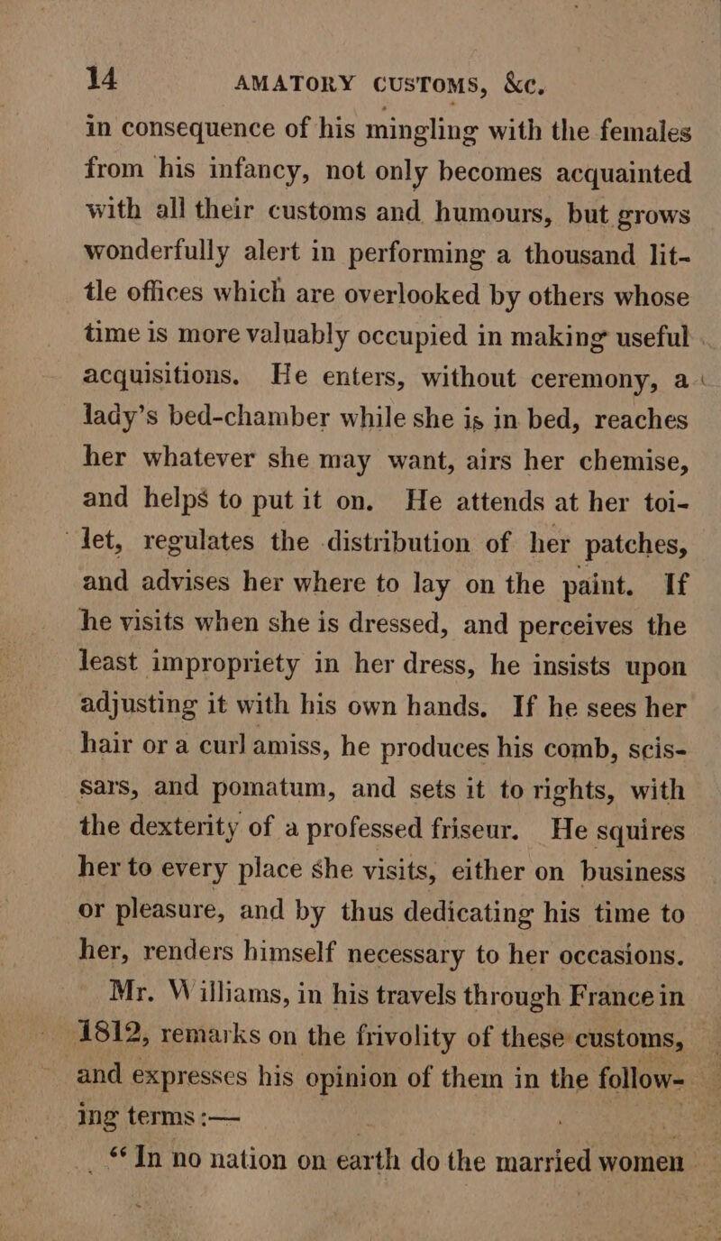 in consequence of his mingling with the females from his infancy, not only becomes acquainted with all their customs and humours, but grows wonderfully alert in performing a thousand lit- tle offices which are overlooked by others whose time is more valuably occupied in making useful acquisitions. He enters, without ceremony, a lady’s bed-chamber while she is in bed, reaches her whatever she may want, airs her chemise, and helps to put it on, He attends at her toi- let, regulates the distribution of her patches, and advises her where to lay on the paint. If he visits when she is dressed, and perceives the least impropriety in her dress, he insists upon adjusting it with his own hands, If he sees her hair or a curl amiss, he produces his comb, scis- Sars, and pomatum, and sets it to rights, with the dexterity of a professed friseur. He squires her to every place she visits, either on business or pleasure, and by thus dedicating his time to her, renders himself necessary to her occasions. Mr. Williams, in his travels through France in ing terms :—