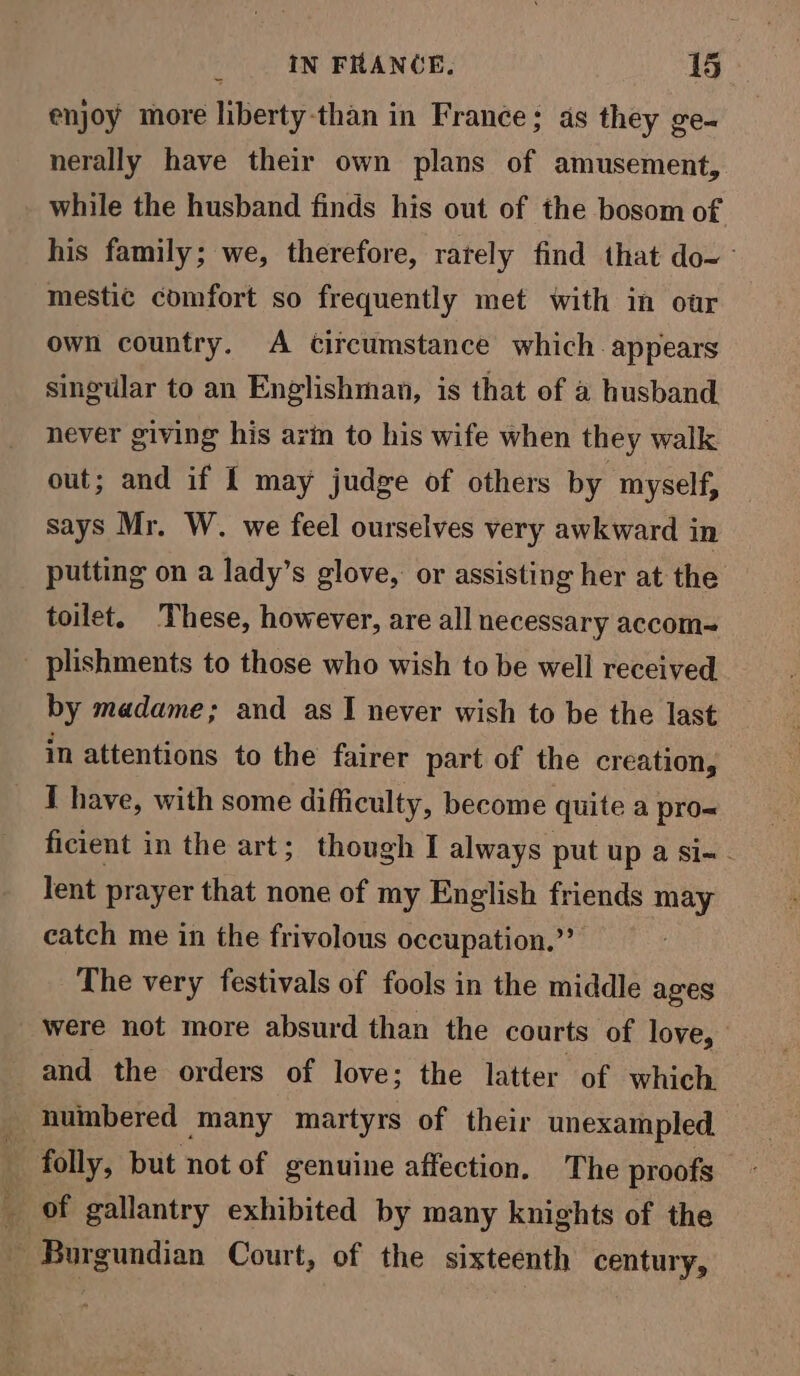 enjoy more liberty-than in France; as they ge- nerally have their own plans of amusement, while the husband finds his out of the bosom of his family; we, therefore, rately find that do-— mestic comfort so frequently met with in oar own country. A circumstance which appears singular to an Englishman, is that of a husband never giving his arin to his wife when they walk out; and if { may judge of others by myself, says Mr. W. we feel ourselves very awkward in putting on a lady’s glove, or assisting her at the toilet. These, however, are all necessary accom- _ plishments to those who wish to be well received by madame; and as I never wish to be the last in attentions to the fairer part of the creation, I have, with some difficulty, become quite a pro- ficient in the art; though I always put up a si-- lent prayer that none of my English friends may catch me in the frivolous occupation.” The very festivals of fools in the middle ages were not more absurd than the courts of love,” and the orders of love; the latter of which _ numbered many martyrs of their unexampled. i folly, but not of genuine affection. The proofs _ of gallantry exhibited by many knights of the Burgundian Court, of the sixteenth century,