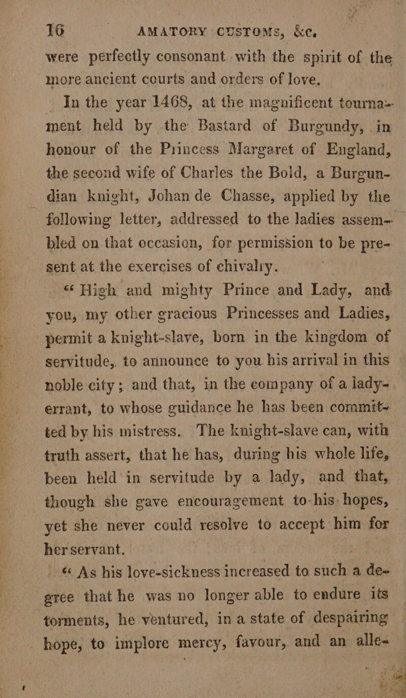 were perfectly consonant with the spirit of the more ancient courts and orders of love. In the year 1468, at the magnificent touma&gt; ment held by the Bastard of Burgundy, .in honour of the Princess Margaret of England, the second wife of Charles the Bold, a Burgun- dian knight, Jchan de Chasse, applied by the following letter, addressed to the ladies assem— bled on that occasion, for permission to be pre- sent at the exercises of chivalry. ‘‘ High and mighty Prince and Lady, and you, my other gracious Princesses and Ladies, permit a knight-slaye, born in the kingdom of servitude,. to announce to you his arrival in this noble city; and that, in the eompany of a lady- errant, to whose guidance he has been commity- ted by his mistress. The knight-slave can, with truth assert, that he has, during his whole life, been held in servitude by a lady, and that, though she gave encouragement to-his, hopes, yet she never could resolve to accept him for her servant. _ &amp; As his love-sickness increased to snake a dew gree that he was no longer able to endure. its torments, he ventured, ina state of despairing hope, to implore mercy, favour, and an alle- ke ee we (apy ice