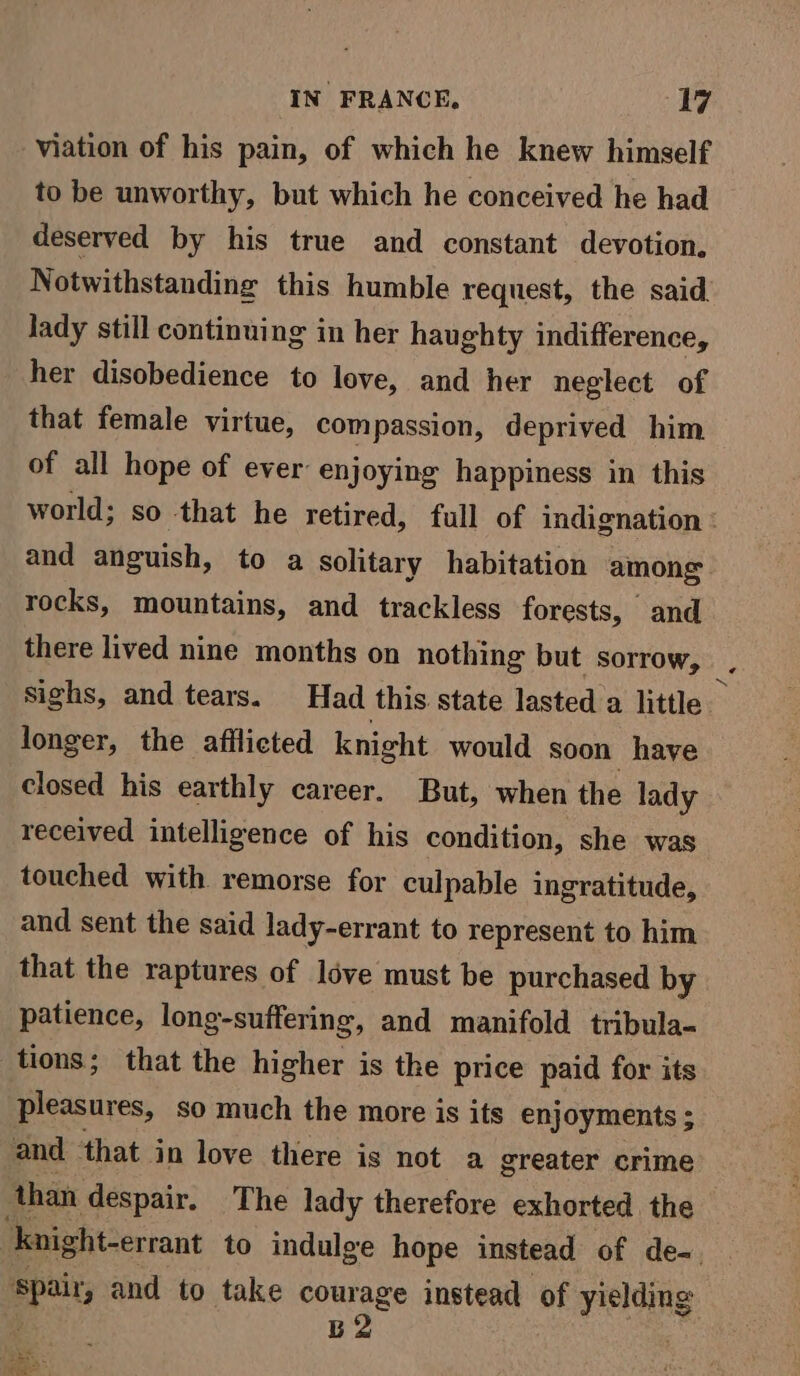 viation of his pain, of which he knew himself to be unworthy, but which he conceived he had deserved by his true and constant devotion. Notwithstanding this humble request, the said Jady still continuing in her haughty indifference, her disobedience to love, and her neglect of that female virtue, compassion, deprived him of all hope of ever enjoying happiness in this world; so that he retired, full of indignation : and anguish, to a solitary habitation among. rocks, mountains, and trackless forests, and there lived nine months on nothing but sorrow, Sighs, and tears. Had this state lasted a little longer, the afflicted knight would soon have closed his earthly career. But, when the lady received intelligence of his condition, she was touched with remorse for culpable ingratitude, and sent the said lady-errant to represent to him that the raptures of love must be purchased by patience, long-suffering, and manifold tribula- tions; that the higher is the price paid for its pleasures, so much the more is its enjoyments ; and that in love there is not a greater crime than despair. The lady therefore exhorted the ‘knight-errant to indulge hope instead of de-. Spair, and to take courage instead of yielding “ B2