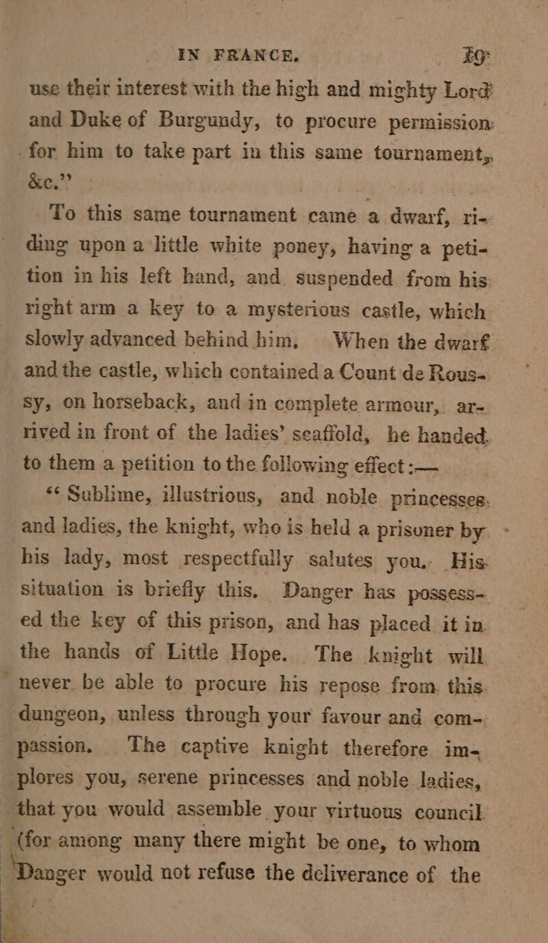 use their interest with the high and mighty Lor@ and Duke of Burgundy, to procure permission: for him to take part in this same tournament, &amp;e.”’ . To Sis same tournament came a dwarf, rl- ding upon alittle white poney, having a peti- tion in his left hand, and. suspended from his right arm a key to a mysterious castle, which slowly advanced behind him. When the dwarf and the castle, which contained a Count de Rous sy, on horseback, and in complete armour, ar- rived in front of the ladies’ seaffold, he handed: to them a petition to the following effect :— “Sublime, illustrious, and noble princesses, and ladies, the knight, who is held a prisoner by. - his lady, most respectfully salutes you. His. situation is briefly this. Danger has possess— ed the key of this prison, and has placed it in the hands of Little Hope. The knight will never be able to procure his repose from. this. dungeon, unless through your favour and com- passion. The captive knight therefore im- -plores you, serene princesses and noble ladies, that you would assemble your virtuous council (for among many there might be one, to whom ..... would not refuse the deliverance of the .