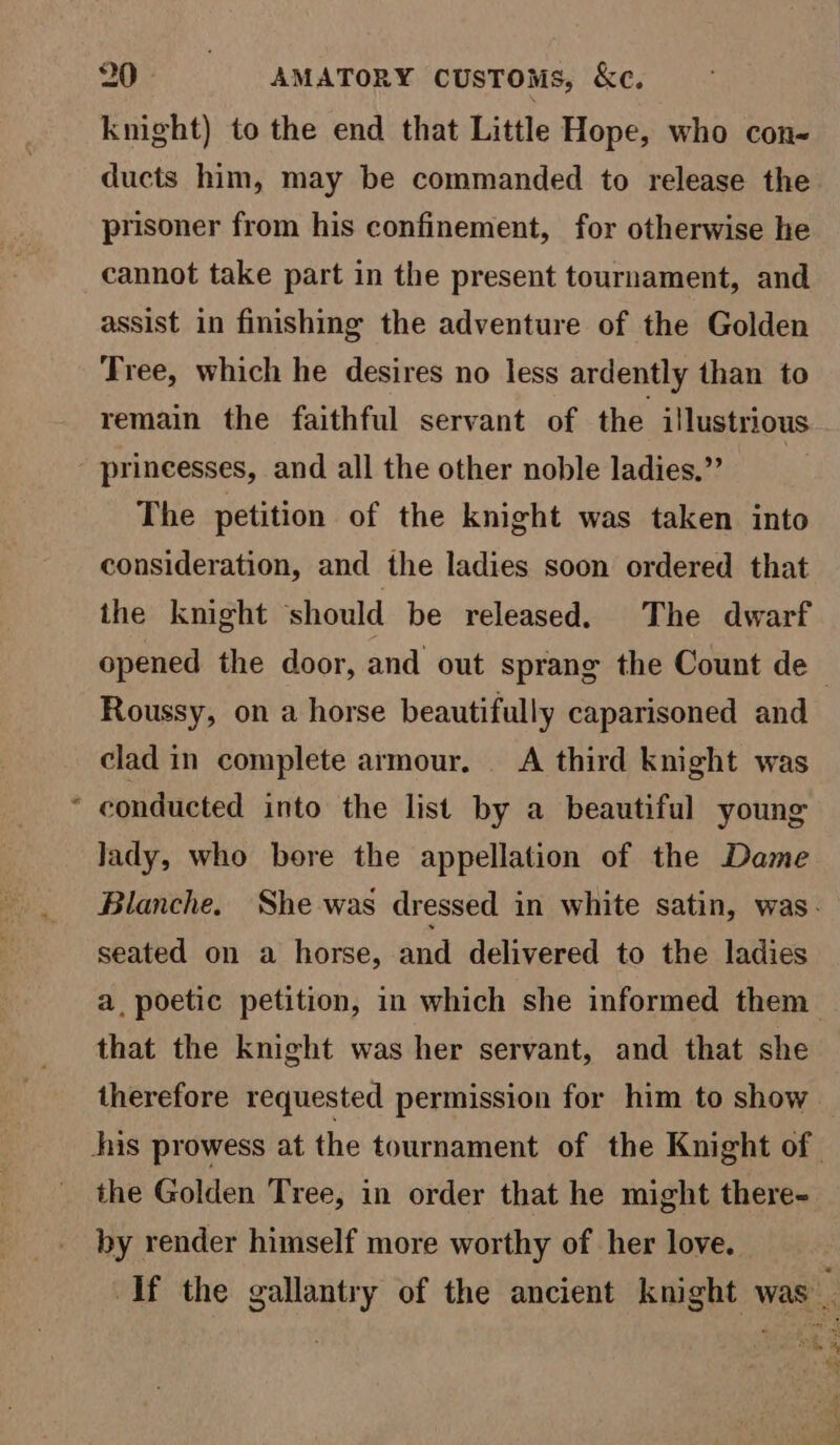 ® knight) to the end that Little Hope, who con- ducts him, may be commanded to release the prisoner from his confinement, for otherwise he cannot take part in the present tournament, and assist in finishing the adventure of the Golden remain the faithful servant of the illustrious princesses, and all the other noble ladies,” The petition of the knight was taken into consideration, and the ladies soon ordered that the knight should be released. The dwarf Roussy, on a horse beautifully caparisoned and clad in complete armour. A third knight was conducted into the list by a beautiful young lady, who bore the appellation of the Dame seated on a horse, and delivered to the ladies that the knight was her servant, and that she therefore requested permission for him to show the Golden Tree, in order that he might there- by render himself more worthy of her love.